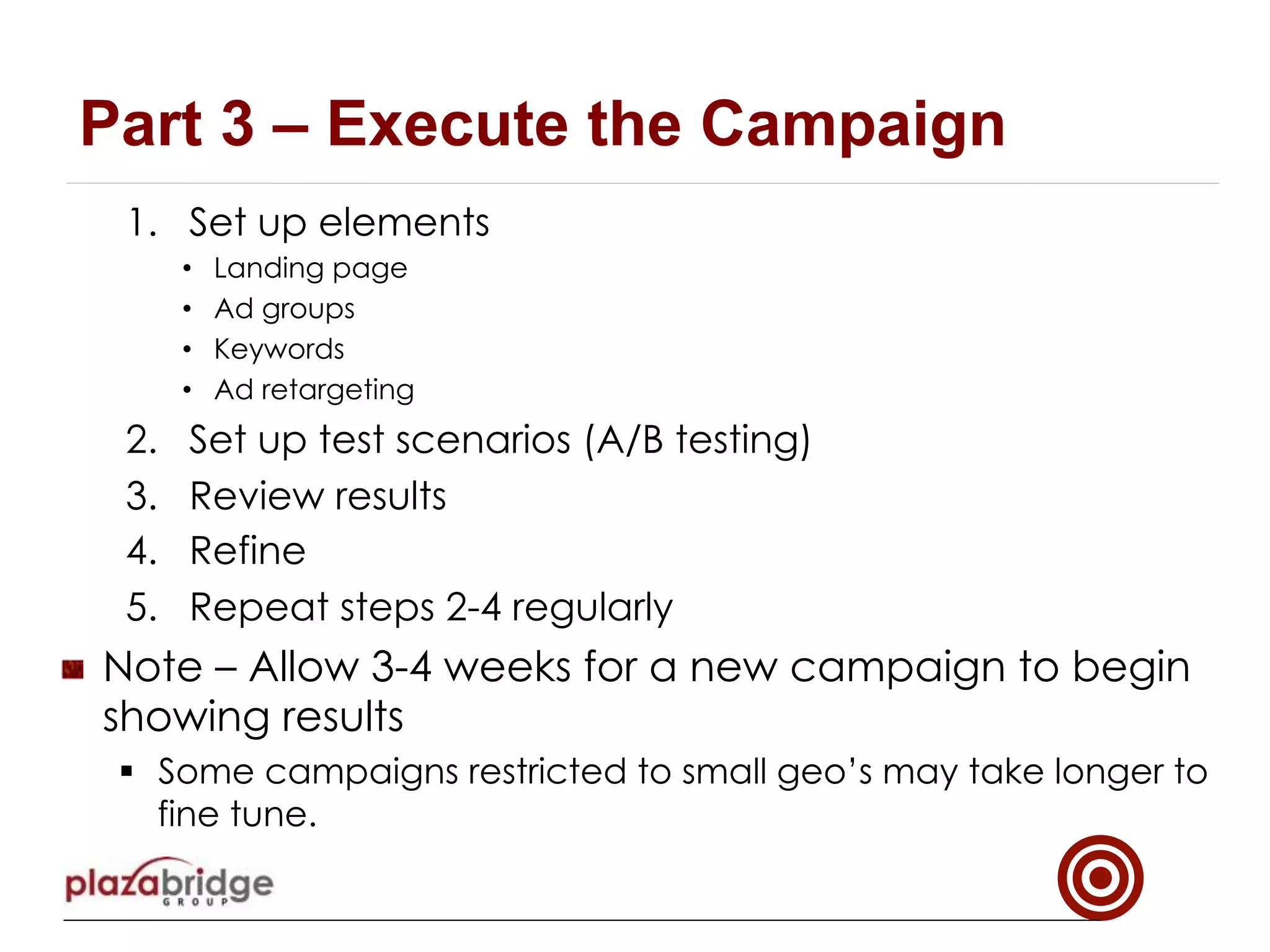 1.  Set up elements
•  Landing page
•  Ad groups
•  Keywords
•  Ad retargeting
2.  Set up test scenarios (A/B testing)
3.  Review results
4.  Refine
5.  Repeat steps 2-4 regularly
!   Note – Allow 3-4 weeks for a new campaign to begin
showing results
§  Some campaigns restricted to small geo’s may take longer to
fine tune.
Part 3 – Execute the Campaign
 