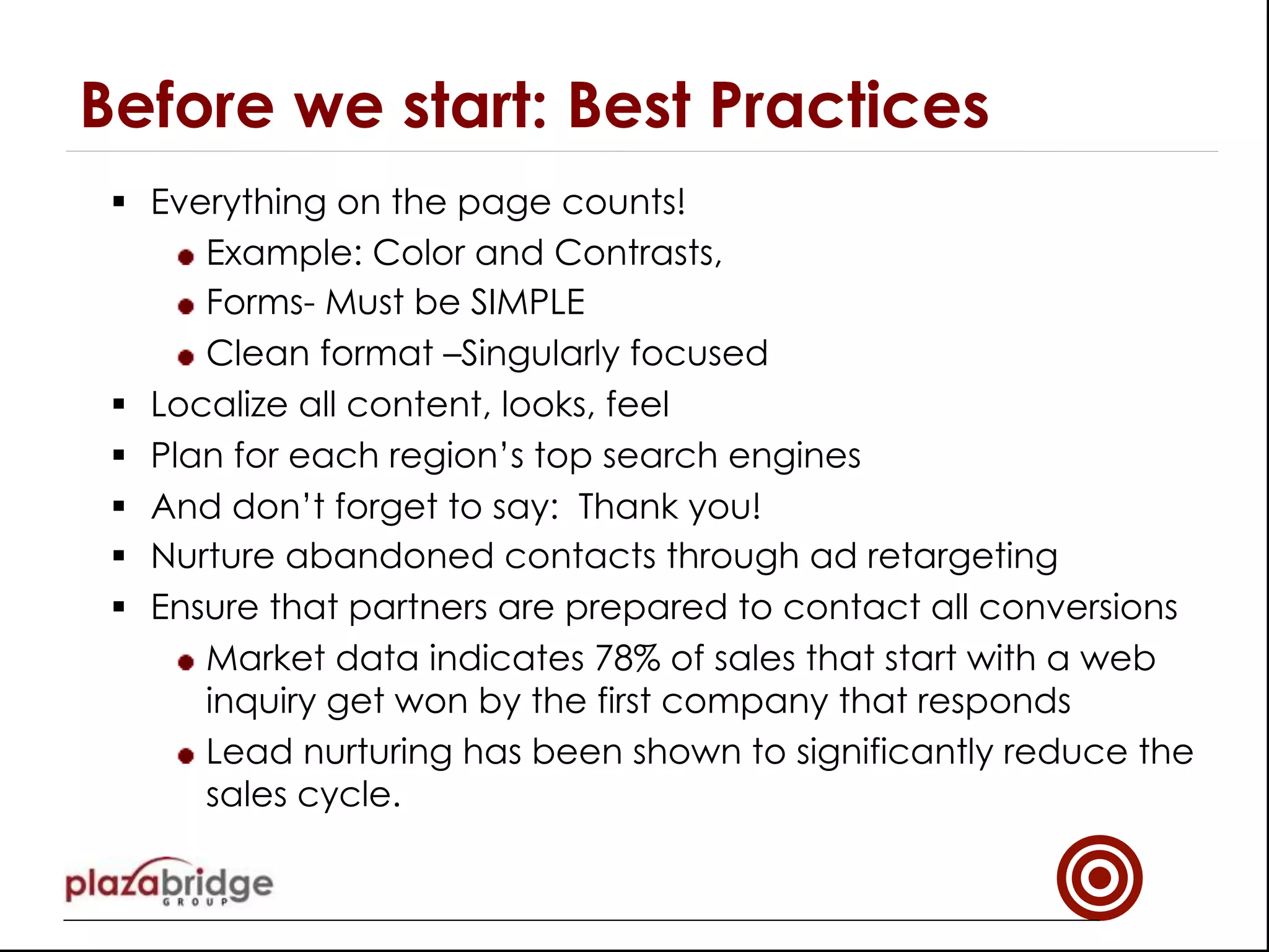 §  Everything on the page counts!
!  Example: Color and Contrasts,
!  Forms- Must be SIMPLE
!  Clean format –Singularly focused
§  Localize all content, looks, feel
§  Plan for each region’s top search engines
§  And don’t forget to say: Thank you!
§  Nurture abandoned contacts through ad retargeting
§  Ensure that partners are prepared to contact all conversions
!  Market data indicates 78% of sales that start with a web
inquiry get won by the first company that responds
!  Lead nurturing has been shown to significantly reduce the
sales cycle.
Before we start: Best Practices
 