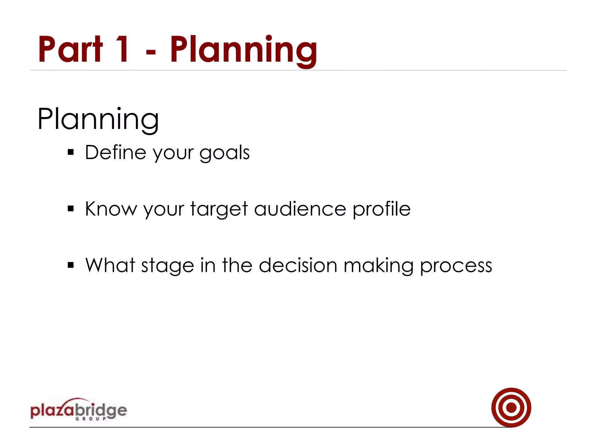 Planning
§  Define your goals
§  Know your target audience profile
§  What stage in the decision making process
Part 1 - Planning
 