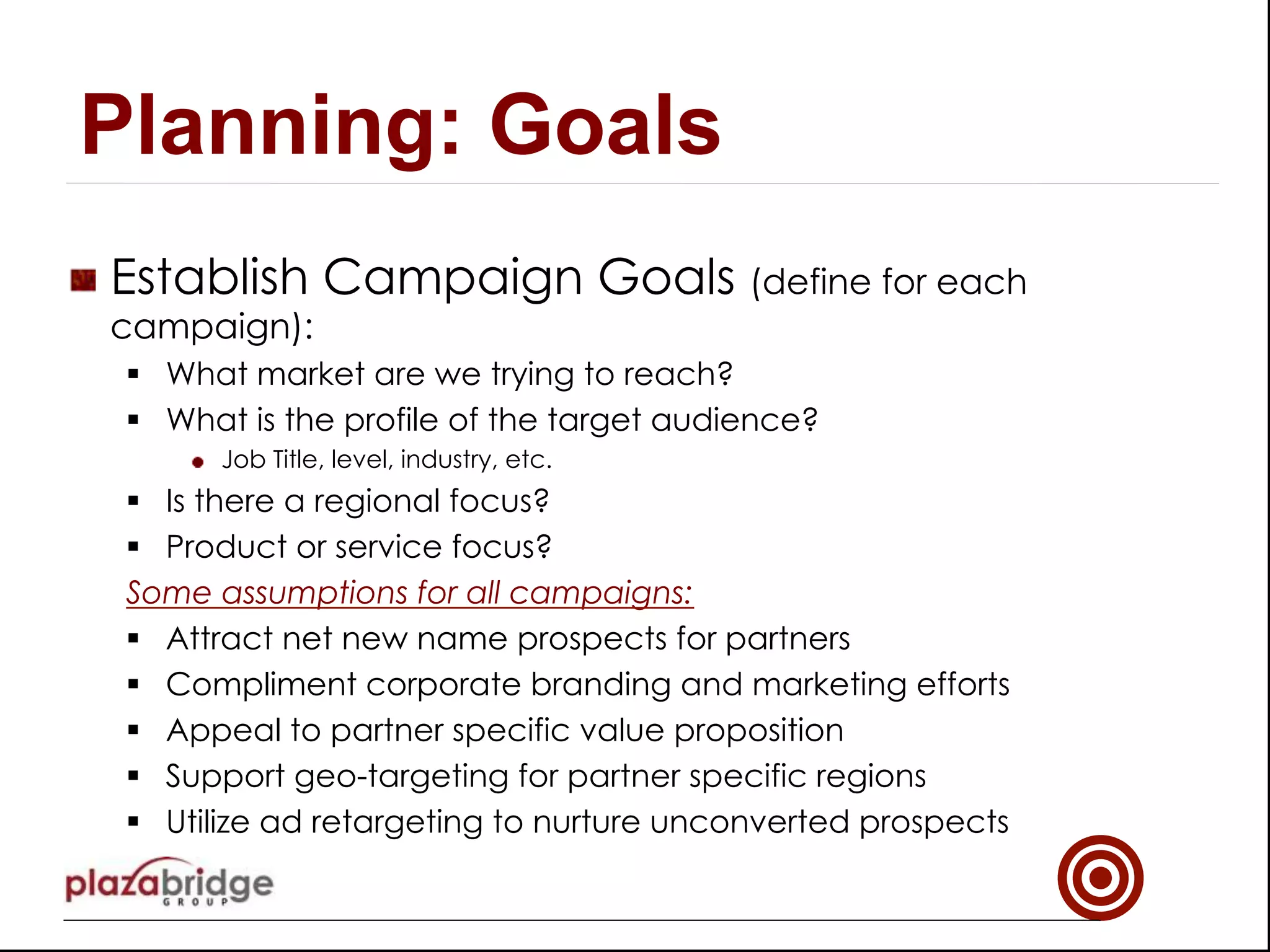 !   Establish Campaign Goals (define for each
campaign):
§  What market are we trying to reach?
§  What is the profile of the target audience?
!   Job Title, level, industry, etc.
§  Is there a regional focus?
§  Product or service focus?
Some assumptions for all campaigns:
§  Attract net new name prospects for partners
§  Compliment corporate branding and marketing efforts
§  Appeal to partner specific value proposition
§  Support geo-targeting for partner specific regions
§  Utilize ad retargeting to nurture unconverted prospects
Planning: Goals
 