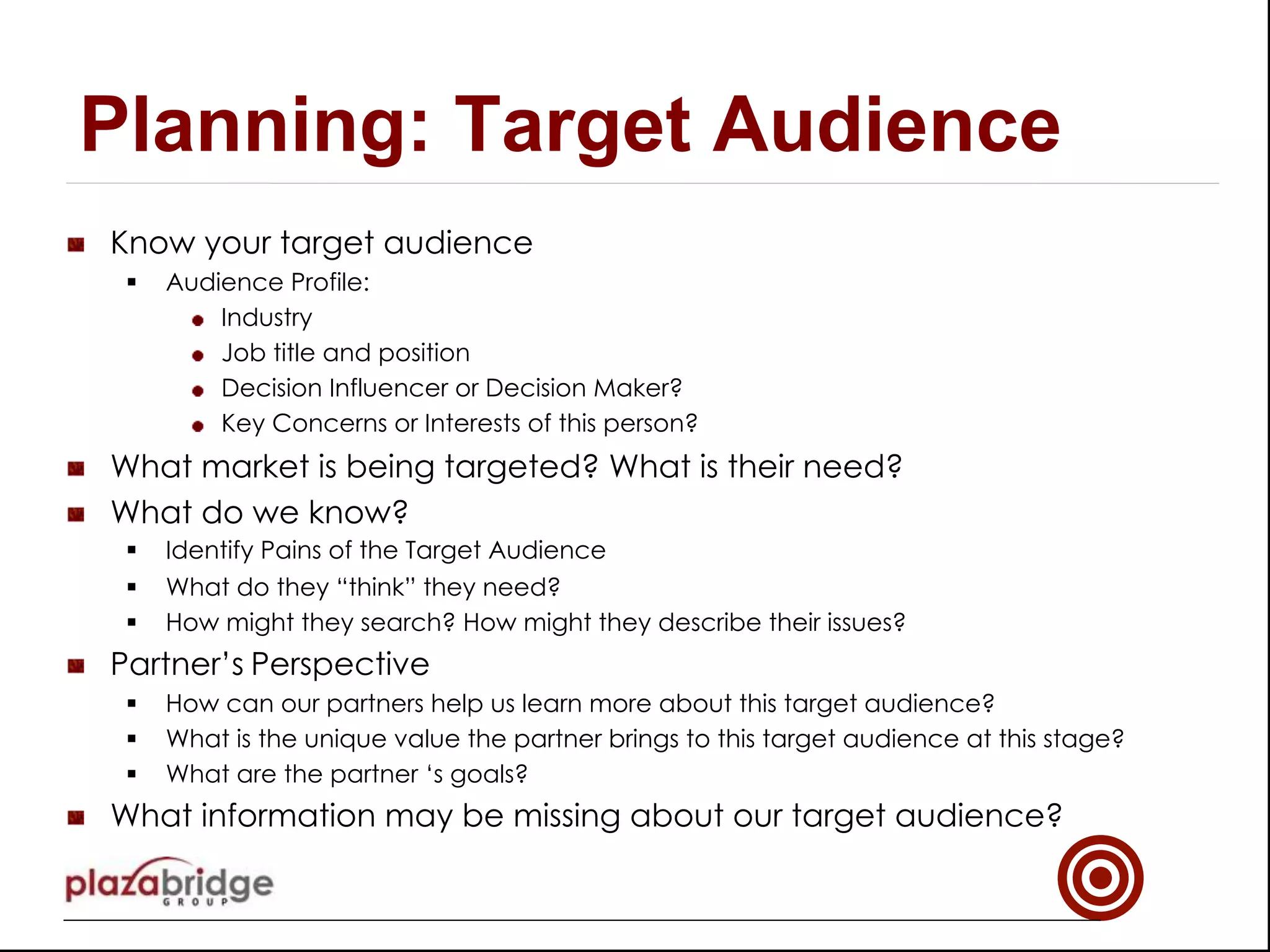 !   Know your target audience
§  Audience Profile:
!   Industry
!   Job title and position
!   Decision Influencer or Decision Maker?
!   Key Concerns or Interests of this person?
!   What market is being targeted? What is their need?
!   What do we know?
§  Identify Pains of the Target Audience
§  What do they “think” they need?
§  How might they search? How might they describe their issues?
!   Partner’s Perspective
§  How can our partners help us learn more about this target audience?
§  What is the unique value the partner brings to this target audience at this stage?
§  What are the partner ‘s goals?
!   What information may be missing about our target audience?
Planning: Target Audience
 
