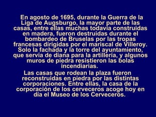 En agosto de 1695, durante la Guerra de la Liga de Augsburgo, la mayor parte de las casas, entre ellas muchas todavía construidas en madera, fueron destruidas durante el bombardeo de Bruselas por las tropas francesas dirigidas por el mariscal de Villeroy. Solo la fachada y la torre del ayuntamiento, que servía de diana para la artillería, y algunos muros de piedra resistieron las bolas incendiarias.  Las casas que rodean la plaza fueron reconstruidas en piedra por las distintas corporaciones. Entre ellas, la casa de la corporación de los cerveceros acoge hoy en día el Museo de los Cerveceros.  