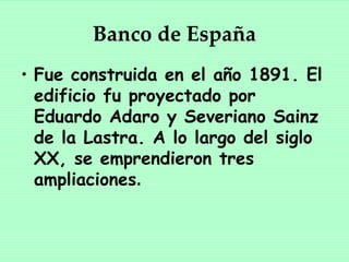 Banco de España
• Fue construida en el año 1891. El
  edificio fu proyectado por
  Eduardo Adaro y Severiano Sainz
  de la Lastra. A lo largo del siglo
  XX, se emprendieron tres
  ampliaciones.
 
