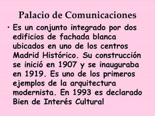 Palacio de Comunicaciones
• Es un conjunto integrado por dos
  edificios de fachada blanca
  ubicados en uno de los centros
  Madrid Histórico. Su construcción
  se inició en 1907 y se inauguraba
  en 1919. Es uno de los primeros
  ejemplos de la arquitectura
  modernista. En 1993 es declarado
  Bien de Interés Cultural
 