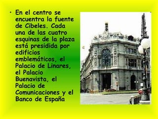 • En el centro se
  encuentra la fuente
  de Cibeles. Cada
  una de las cuatro
  esquinas de la plaza
  está presidida por
  edificios
  emblemáticos, el
  Palacio de Linares,
  el Palacio
  Buenavista, el
  Palacio de
  Comunicaciones y el
  Banco de España
 