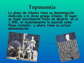 Toponomia
• La plaza de Cibeles toma su denominación
  dedicada a la diosa griega Cibeles. El lugar
  se llamó inicialmente Plaza de Madrid, en el
  1.900, el Ayuntamiento la bautizó como
  Plaza Castelar, y ahora tiene su actual
  denominación.
 