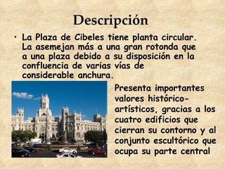 Descripción
• La Plaza de Cibeles tiene planta circular.
  La asemejan más a una gran rotonda que
  a una plaza debido a su disposición en la
  confluencia de varias vías de
  considerable anchura.
                        Presenta importantes
                        valores histórico-
                        artísticos, gracias a los
                        cuatro edificios que
                        cierran su contorno y al
                        conjunto escultórico que
                        ocupa su parte central
 