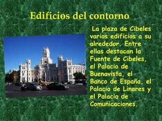 Edificios del contorno
              La plaza de Cibeles
             varios edificios a su
             alrededor. Entre
             ellas destacan la
             Fuente de Cibeles,
             el Palacio de
             Buenavista, el
             Banco de España, el
             Palacio de Linares y
             el Palacio de
             Comunicaciones.
 