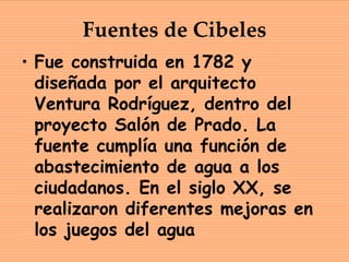 Fuentes de Cibeles
• Fue construida en 1782 y
  diseñada por el arquitecto
  Ventura Rodríguez, dentro del
  proyecto Salón de Prado. La
  fuente cumplía una función de
  abastecimiento de agua a los
  ciudadanos. En el siglo XX, se
  realizaron diferentes mejoras en
  los juegos del agua
 