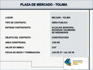 LUGAR:                           MELGAR - TOLIMA

TIPO DE CONTRATO:                OBRA PUBLICA

ENTIDAD CONTRATANTE:             ALCALDIA MUNICIPAL
                                 SOCIEDAD TOLIMENSE
                                 DE INGENIEROS

OBJETO DEL CONTRATO:             CONSTRUCCION

AREA CONSTRUIDA:                 1350 M2

VALOR EN SMMLV:                  2167

FECHA DE INICIO Y TERMINACION:   JUN DE 07 / JUL DE 08
 