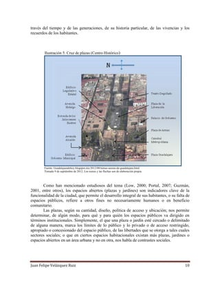 Juan Felipe Velázquez Ruiz 10
través del tiempo y de las generaciones, de su historia particular, de las vivencias y los
recuerdos de los habitantes.
Ilustración 5: Cruz de plazas (Centro Histórico)
Fuente: Guadalajaradehoy.blogspot.mx/2012/08/tomas-aereas-de-guadalajara.html
Tomado 9 de septiémbre de 2012. Los textos y las flechas son de elaboración propia.
Como han mencionado estudiosos del tema (Low, 2000; Portal, 2007; Guzmán,
2001, entre otros), los espacios abiertos (plazas y jardines) son indicadores clave de la
funcionalidad de la ciudad, que permite el desarrollo integral de sus habitantes, o su falta de
espacios públicos, refiere a otros fines no necesariamente humanos o en beneficio
comunitario.
Las plazas, según su cantidad, diseño, política de acceso y ubicación; nos permite
determinar, de algún modo, para qué y para quién los espacios públicos va dirigido en
términos institucionales. Simplemente, el que una plaza o jardín esté cercado o delimitado
de alguna manera, marca los límites de lo público y lo privado o de acceso restringido,
apropiado o concesionado del espacio público, de las libertades que se otorga a tales cuales
sectores sociales; o que en ciertos espacios habitacionales existan más plazas, jardines o
espacios abiertos en un área urbana y no en otra, nos habla de contrastes sociales.
 
