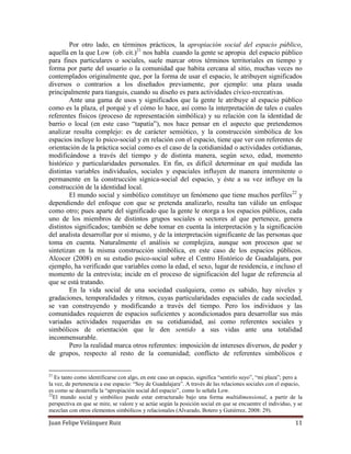 Juan Felipe Velázquez Ruiz 11
Por otro lado, en términos prácticos, la apropiación social del espacio público,
aquella en la que Low (ob. cit.)21
nos habla cuando la gente se apropia del espacio público
para fines particulares o sociales, suele marcar otros términos territoriales en tiempo y
forma por parte del usuario o la comunidad que habita cercana al sitio, muchas veces no
contemplados originalmente que, por la forma de usar el espacio, le atribuyen significados
diversos o contrarios a los diseñados previamente, por ejemplo: una plaza usada
principalmente para tianguis, cuando su diseño es para actividades cívico-recreativas.
Ante una gama de usos y significados que la gente le atribuye al espacio público
como es la plaza, el porqué y el cómo lo hace, así como la interpretación de tales o cuales
referentes físicos (proceso de representación simbólica) y su relación con la identidad de
barrio o local (en este caso “tapatía”), nos hace pensar en el aspecto que pretendemos
analizar resulta complejo: es de carácter semiótico, y la construcción simbólica de los
espacios incluye lo psico-social y en relación con el espacio, tiene que ver con referentes de
orientación de la práctica social como es el caso de la cotidianidad o actividades cotidianas,
modificándose a través del tiempo y de distinta manera, según sexo, edad, momento
histórico y particularidades personales. En fin, es difícil determinar en qué medida las
distintas variables individuales, sociales y espaciales influyen de manera intermitente o
permanente en la construcción sígnica-social del espacio, y éste a su vez influye en la
construcción de la identidad local.
El mundo social y simbólico constituye un fenómeno que tiene muchos perfiles22
y
dependiendo del enfoque con que se pretenda analizarlo, resulta tan válido un enfoque
como otro; pues aparte del significado que la gente le otorga a los espacios públicos, cada
uno de los miembros de distintos grupos sociales o sectores al que pertenece, genera
distintos significados; también se debe tomar en cuenta la interpretación y la significación
del analista desarrollar por sí mismo, y de la interpretación significante de las personas que
toma en cuenta. Naturalmente el análisis se complejiza, aunque son procesos que se
sintetizan en la misma construcción simbólica, en este caso de los espacios públicos.
Alcocer (2008) en su estudio psico-social sobre el Centro Histórico de Guadalajara, por
ejemplo, ha verificado que variables como la edad, el sexo, lugar de residencia, e incluso el
momento de la entrevista; incide en el proceso de significación del lugar de referencia al
que se está tratando.
En la vida social de una sociedad cualquiera, como es sabido, hay niveles y
gradaciones, temporalidades y ritmos, cuyas particularidades espaciales de cada sociedad,
se van construyendo y modificando a través del tiempo. Pero los individuos y las
comunidades requieren de espacios suficientes y acondicionados para desarrollar sus más
variadas actividades requeridas en su cotidianidad, así como referentes sociales y
simbólicos de orientación que le den sentido a sus vidas ante una totalidad
inconmensurable.
Pero la realidad marca otros referentes: imposición de intereses diversos, de poder y
de grupos, respecto al resto de la comunidad; conflicto de referentes simbólicos e
21
Es tanto como identificarse con algo, en este caso un espacio, significa “sentirlo suyo”, “mi plaza”; pero a
la vez, de pertenencia a ese espacio: “Soy de Guadalajara”. A través de las relaciones sociales con el espacio,
es como se desarrolla la “apropiación social del espacio”, como lo señala Low.
22
El mundo social y simbólico puede estar estructurado bajo una forma multidimensional, a partir de la
perspectiva en que se mire, se valore y se actúe según la posición social en que se encuentre el individuo, y se
mezclan con otros elementos simbólicos y relacionales (Alvarado, Botero y Gutiérrez, 2008: 29).
 