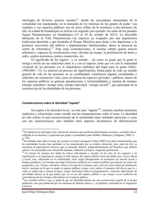 Juan Felipe Velázquez Ruiz 12
ideologías de diversos sectores sociales23
, donde las necesidades elementales de la
comunidad son manipuladas en la marejada de los intereses de los grupos de poder. Las
ciudades y sus espacios públicos son un mero reflejo de lo armónico o des-armónico de
ello; la ciudad de Guadalajara se inclina a lo segundo, por ejemplo: las sedes de los pasados
Juegos Panamericanos en Guadalajara (13 al 30 de octubre de 2011). La discutible
ubicación de la Villa Panamericana (en espacios ya ocupados por una arquitectura
tradicional demolida y que bordeaba el Parque Morelos) para alojar a los deportistas y la
posterior conversión del edificio a departamentos habitacionales, ahora se proyecta un
centro de informática.24
Ante estas contradicciones, el sistema urbano genera nuevos
referentes y espacios de socialización como válvulas de escape: la proliferación de bares y
cafés, centros nocturnos, centros comerciales, etc.
El significado de los lugares –y su sentido- , así como su grado que la gente le
otorga a través de sus relaciones entre sí y con el espacio, tiene que ver con la intensidad
vivencial de las personas y/o la importancia simbólica del lugar para la gente (Abric,
1994/2001: 13). Lo anterior (el proceso de significación), forma parte de todo un sentido
general de vida de las personas en su cotidianidad, constituyen algunas coordenadas o
referentes de orientación vital, como el sistema de espacios (privados / públicos, dentro de
los espacios públicos se generan apropiaciones y territorialidades) y sistema de tiempos
(tiempo calendario /tiempo reloj, tiempo individual / tiempo social)25
, que participan en la
construcción de las identidades de las personas.
Consideraciones sobre la identidad “tapatía”
En cuanto a la identidad local, en este caso “tapatía”26
, contiene muchos elementos
implícitos y relacionales como variado son las interpretaciones sobre el tema. La identidad
no sólo refiere al auto-reconocimiento de la similaridad entre entidades (personas o cosas
con sus características), sino también otros aspectos dicotómicos de diferenciación
23
Se interpreta la ideología como sistema de creencias que justifican determinadas acciones y actitudes éticas,
reflejado en un discurso y expresado por grupo o comunidad (véase Bobbio, Matteucci y Pasquino, 2000, t1,
p. 755).
24
Sin abundar más sobre el tema, de acuerdo con Juan Lanzagorta Vallin (2007), las obras monumentales que
las autoridades locales han aprobado se ha caracterizado por su errática ubicación; pero atrás de ello, se
encuentra la especulación lucrativa que se pretende obtener, independientemente del beneficio que debería
ofrecer a la comunidad como desarrollo humano, ambiente ecológico, resguardo patrimonial …
25
El sistema de tiempos nos habla de ritmos individuales y sociales en los usos de los espacios y su
significación o su importancia; aunque el lado sígnico del espacio público tiene una doble cara: cívico-oficial
y social, éste, subsumido en la cotidianidad, suele surgir abruptamente en momentos de tención social o
festejos populares. Los tiempos que hago referencia confluyen en el espacio público que marcan sus ritmos de
ocupación y uso: Tiempo calendario refiere a los días de la semana, mes y año así como fechas de celebración
local o nacional en la que es usado el espacio público; tiempo reloj señala el momento del día en que es y
cómo es usado más o menos la plaza; tiempo individual indica la programación e intereses individuales de
actividades diarias en la que tienen que ver el uso del espacio público o no; tiempo social conforma las
coincidencias de los tiempos individuales en el espacio público.
26
Las comillas refiere a que se duda de que tal identidad tapatía sea una construcción surgida de la propia
población, sino que producida por las empresas de difusión masiva y el gobierno, asimilada en el imaginario
colectivo.
 
