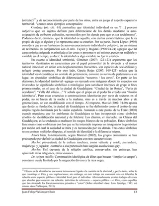 Juan Felipe Velázquez Ruiz 13
(otredad)27
y de reconocimiento por parte de los otros, entra en juego el aspecto espacial o
territorial. Veamos unos ejemplos conceptuales:
Giménez (ob. cit.: 61) puntualiza que identidad individual es un “[…] proceso
subjetivo que los sujetos definen para diferenciarse de los demás mediante la auto-
asignación de atributos culturales, reconocidos por los demás para que exista socialmente”.
Podemos decir, entonces, que la identidad es aquello, con ciertas características, que le es
propio de algo o alguien y lo representa ante su exterior. Por su parte, Ibarra López (1998)
considera que es un fenómeno de auto-reconocimiento individual o colectivo, en un sistema
de referencia en comparación con el otro. Taylor y Bogdan (1998:24-24) agregan que tal
característica asignada o asimilada a las cosas o personas o así mismo, puede ser múltiple y
variable en el tiempo, es decir, la identidad es algo variable no fijo ni estático.
En cuanto a identidad territorial, Giménez (2007: 122-123) argumenta que los
territorios identitarios se caracterizan por el papel primordial de la vivencia y el marco
natural inmediato en unión con desplazamientos frecuentes, son espacios de sociabilidad y
refugio contra amenazas. Por otro lado, García Rojas (2007: 109-125) señala que la
identidad local constituye un sentido de pertenencia, consiste en norma de pertenencia a un
lugar, en oposición simbólica de diferenciación “nosotros / los otros”. De parte de los
decisores, la identidad territorial –agrega- es recreado con imágenes donde los espacios son
investidos de significado simbólico o mitológico para satisfacer intereses de grupo o fines
promocionales, en el caso de la ciudad de Guadalajara: “Ciudad de las Rosas”, “Perla de
occidente”, “Valle del silicio…” Y señala que el grupo en el poder ha creado una “ilusión
identitaria”. Pero estas creencias o construcciones identitarias por parte de sectores en el
poder, no se hacen de la noche a la mañana, sino es a través de muchos años y de
generaciones, se van modificando con el tiempo. Al respecto, Marcial (2002: 74-90) apunta
que desde su fundación, la ciudad de Guadalajara se fue definiendo como el centro de una
amplia región dominada por la visión española. Aunando a este punto, de la Torre (2008)
cuando menciona que los emblemas de Guadalajara se han incorporado como símbolos
criollos de identificación nacional y de folclore: Los charros, el mariachi, las Chivas del
Guadalajara; es la tendencia a enaltecer los rasgos blancos de su población. Estos símbolos
funcionan como emblemas con los que se ha intentado imponer un imaginario hegemónico
por medio del cual la sociedad se mira y es reconocida por los demás. Tras estos símbolos
se encuentran múltiples disputas, el sentido de identidad y la diferencia interna.
Ahora bien, históricamente, según Marcial (2002), los grupos dominantes se han
preocupado por definir la ciudad de Guadalajara con tres características:
Macho: proveniente de la cultura ranchera, como valiente y osado, parrandero,
mujeriego y jugador; contrario a esa pretensión han surgido asociaciones gay.
Mocho: Fiel creyente de la religión católica, conservador; sin embargo, han
aparecido otras religiones, otras visiones.
De origen criollo: Construcción ideológica de élites que buscan “limpiar la sangre”;
constante mente limitado por la migración diversa y la raza negra.
27
El tema de la identidad se encuentra íntimamente ligado a la cuestión de la alteridad y, por lo tanto, sobre lo
que constituye el Otro y sus implicaciones; sin embargo, en este trabajo me concentré más en dilucidar la
relación entre espacio público e identidad local para el individuo. Afortunadamente existen trabajos diversos
que abordan precisamente esa relación: individuo de referencia – espacio público – el Otro, como aquellos
que han abordado los fraccionamientos privados o “cotos” (Sobre alteridad véase: Laín Entralgo, 1983; así
mismo véase Velázquez, 2018).
 
