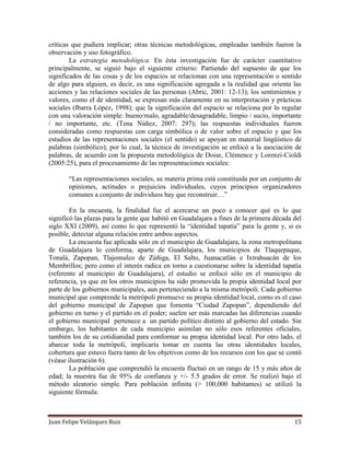 Juan Felipe Velázquez Ruiz 15
críticas que pudiera implicar; otras técnicas metodológicas, empleadas también fueron la
observación y uso fotográfico.
La estrategia metodológica. En ésta investigación fue de carácter cuantitativo
principalmente, se siguió bajo el siguiente criterio: Partiendo del supuesto de que los
significados de las cosas y de los espacios se relacionan con una representación o sentido
de algo para alguien, es decir, es una significación agregada a la realidad que orienta las
acciones y las relaciones sociales de las personas (Abric, 2001: 12-13); los sentimientos y
valores, como el de identidad, se expresan más claramente en su interpretación y prácticas
sociales (Ibarra López, 1998); que la significación del espacio se relaciona por lo regular
con una valoración simple: bueno/malo, agradable/desagradable, limpio / sucio, importante
/ no importante, etc. (Tena Núñez, 2007: 297); las respuestas individuales fueron
consideradas como respuestas con carga simbólica o de valor sobre el espacio y que los
estudios de las representaciones sociales (el sentido) se apoyan en material lingüístico de
palabras (simbólico); por lo cual, la técnica de investigación se enfocó a la asociación de
palabras, de acuerdo con la propuesta metodológica de Doise, Clémence y Lorenzi-Cioldi
(2005:25), para el procesamiento de las representaciones sociales:
“Las representaciones sociales, su materia prima está constituida por un conjunto de
opiniones, actitudes o prejuicios individuales, cuyos principios organizadores
comunes a conjunto de individuos hay que reconstruir…”
En la encuesta, la finalidad fue el acercarse un poco a conocer qué es lo que
significó las plazas para la gente que habitó en Guadalajara a fines de la primera década del
siglo XXI (2009), así como lo que representó la “identidad tapatía” para la gente y, si es
posible, detectar alguna relación entre ambos aspectos.
La encuesta fue aplicada sólo en el municipio de Guadalajara, la zona metropolitana
de Guadalajara lo conforma, aparte de Guadalajara, los municipios de Tlaquepaque,
Tonalá, Zapopan, Tlajomulco de Zúñiga, El Salto, Juanacatlán e Ixtrahuacán de los
Membrillos; pero como el interés radica en torno a cuestionarse sobre la identidad tapatía
(referente al municipio de Guadalajara), el estudio se enfocó sólo en el municipio de
referencia, ya que en los otros municipios ha sido promovida la propia identidad local por
parte de los gobiernos municipales, aun perteneciendo a la misma metrópoli. Cada gobierno
municipal que comprende la metrópoli promueve su propia identidad local, como es el caso
del gobierno municipal de Zapopan que fomenta “Ciudad Zapopan”, dependiendo del
gobierno en turno y el partido en el poder; suelen ser más marcadas las diferencias cuando
el gobierno municipal pertenece a un partido político distinto al gobierno del estado. Sin
embargo, los habitantes de cada municipio asimilan no sólo esos referentes oficiales,
también los de su cotidianidad para conformar su propia identidad local. Por otro lado, el
abarcar toda la metrópoli, implicaría tomar en cuenta las otras identidades locales,
cobertura que estuvo fuera tanto de los objetivos como de los recursos con los que se contó
(véase ilustración 6).
La población que comprendió la encuesta fluctuó en un rango de 15 y más años de
edad; la muestra fue de 95% de confianza y +/- 5.5 grados de error. Se realizó bajo el
método aleatorio simple. Para población infinita (> 100,000 habitantes) se utilizó la
siguiente fórmula:
 