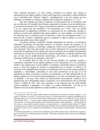 Juan Felipe Velázquez Ruiz 32
como elemento necesario a su auto estima. Constituye un aspecto que conecta la
representación del espacio público (vuelto multi-lugar por su polisemia o multi-simbólico)
con la identidad local: Llámese “tapatío”, “guadalajarense” o de otra manera; que los
habitantes se nombran a sí mismos, reflejado en las respuestas categóricas 1, 6, 7 y 9.
Hay una respuesta que llama la atención, no precisamente por su incidencia, sino
por su referencia a la otredad como elemento importante en la plaza, como un sentido más a
su existencia (la respuesta 20). Espacio que permite el contacto y reconocimiento al Otro y,
a su vez, espacio que nos posibilita a ser reconocidos por el Otro. Esto nos facilita
redimensionar su importancia simbólica: La construcción de los significados sociales (e
incluso la construcción simbólica) del espacio público, en cierta medida, va en función de
las relaciones que se establecen entre las personas y cómo son considerados entre sí y, a
partir de ahí, el papel y significado que le es asignado al espacio público, en este caso,
espacio para todos o para ciertos grupos46
.
Las plazas céntricas “acumulan” muchos significados en relación a sus elementos
implicados (esculturas de personajes heroicos, su historia, sucesos del pasado), de su
entorno (edificios públicos, comerciales, religiosos) o bien, al uso específico al cual se le
tiene destinado. Pues bien, de acuerdo con el cuadro (ilustración 31), muy pocas personas
mencionan la importancia de las plazas del centro en relación con la catedral metropolitana
enclavada en el centro de la cruz de plazas o palacio de gobierno; su relación indirecta tiene
que ver más con los establecimientos comerciales y de servicio a su alrededor que con
elementos simbólicos de esa naturaleza. ¿Por qué?47
No se podría dejar de lado, en este tipo de estudios, los contrastes sociales y
económicos expresados en los espacios públicos. En las ilustraciones 32 y 33, ciertamente
refleja lo que importa para el sector público y económico: desarrollar espacios económicos
claves y crear una imagen de armonía y prosperidad para sí mismos, el turismo y la
inversión. Esto indudablemente beneficia a los habitantes en el uso de los espacios públicos
ampliados y remodelados, enclavados en esas áreas económicas en las que se le ha
dignificado la figura del peatón y ciclista; lo contrastante, es el trato diferenciado de los
espacios públicos, no se les da la misma importancia y, con ello, los habitantes que viven a
su alrededor y los usan. Este criterio de diferenciación socio-espacial, coadyuva en la
reproducción de la desigualdad social y económica, en la discriminación de los derechos
civiles y calidad de vida. Ante estos contrastes, es de esperarse que no todos puedan
sentirse orgullosos e integrados a la ciudad o se sientan identificados con ella, ya no
digamos lo que les pueda significar un espacio público y usen cotidianamente.
46
La apropiación social del espacio público habla necesariamente de territorios, fronteras respecto a otros
espacios y personas, es normal. Lo acucioso del tema es la permisividad de esos espacios establecido por las
personas respecto al reconocimiento de personas foráneas como similares o no. Obsérvese lo que expresa el
señor Romero Tovar: “… los que vienen a drogase (al parque) no sólo son de la colonia, también vienen de
otras colonias. La colonia está rodeada de otras colonias que tienen muchos problemas… Nos da gusto que
nos visiten, y coraje cuando la gente no respeta, no recoge su basura… se requiere trabajo educativo”. Tómese
en cuenta que en el momento de la entrevista (octubre de 2009), el entrevistado formaba parte del comité de la
asociación vecinal y de la Asociación de Solicitantes de Terrenos para Vivienda Popular “Ricardo Flores
Magón”.
47
Un buena razón podría ser el diseño del cuestionario que no orilló al entrevistado a reflexionar al respecto, o
bien otros factores no contemplados por el momento. Ahí le dejo la pregunta al lector para que siga indagando
por su propia cuenta.
 