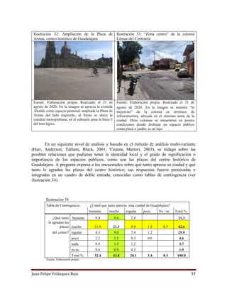 Juan Felipe Velázquez Ruiz 33
Ilustración 32: Ampliación de la Plaza de
Armas, centro histórico de Guadalajara
Ilustración 33: “Zona centro” de la colonia
Lómas del Centinela
Fuente: Elaboración propia. Realizado el 21 de
agosto de 2020. En la imagen se aprecia la avenida
Alcalde como espacio peatonal, ampliada la Plaza de
Armas del lado izquierdo, al frente se ubica la
catedral metropolitana; en el subsuelo pasa la línea 3
del tren ligero.
Fuente: Elaboración propia. Realizado el 21 de
agosto de 2020. En la imagen se muestra “lo
mejorcito” de la colonia en términos de
infraestructura, ubicada en el extremo norte de la
ciudad. Otras colonias se encuentran en peores
condiciones donde disfrutar un espacio público
como plaza o jardín, es un lujo.
En un siguiente nivel de análisis y basado en el método de análisis multi-variante
(Hair, Anderson, Tatham, Black, 2001; Visauta, Martori, 2003), se indagó sobre las
posibles relaciones que pudieran tener la identidad local y el grado de significación o
importancia de los espacios públicos, como son las plazas del centro histórico de
Guadalajara. A pregunta expresa a los encuestados sobre qué tanto aprecia su ciudad y qué
tanto le agradan las plazas del centro histórico; sus respuestas fueron procesadas e
integradas en un cuadro de doble entrada, conocidas como tablas de contingencia (ver
ilustración 34).
Ilustración 34
Tabla de Contingencia: ¿Usted que tanto aprecia esta ciudad de Guadalajara?
bastante mucho regular poco Ns / nc Total %
¿Qué tanto bastante 9.0 9.6 2.8 21.3
le agradan las
plazas mucho 11.4 21.3 8.0 1.5 0.3 42.6
del centro? regular 8.3 9.0 7.4 1.2 25.9
poco 2.2 1.5 0.3 0.6 4.6
nada 0.9 1.5 1.2 3.7
ns nc 0.6 0.9 0.3 1.9
Total % 32.4 43.8 20.1 3.4 0.3 100.0
Fuente: Elaboración propia.
 