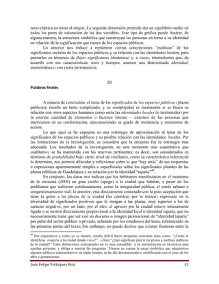 Juan Felipe Velázquez Ruiz 35
semi-elíptica en torno al origen; La segunda dimensión pretende dar un equilibrio medio en
todos los pares de valoración de las dos variables. Este tipo de gráfica puede ilustrar, de
alguna manera, la estructura simbólica que construyen las personas en torno a su identidad
en relación de la significación que tienen de los espacios públicos.
Lo anterior nos induce a replantear ciertas concepciones “estáticas” de los
significados sociales de los espacios públicos y su relación con las identidades locales, para
pensarlos en términos de flujos significantes (dinámica) y, a veces, intermitentes que, de
acuerdo con sus características, usos y tiempos, asumen una determinada identidad,
momentánea o con cierta permanencia.
III
Palabras finales
A manera de conclusión, el tema de los significados de los espacios públicos (plazas
públicas), resulta un tanto complicado, y su complejidad se incrementa si se busca su
relación con otros aspectos humanos como sería las identidades locales (o territoriales) por
la enorme cantidad de elementos o factores interno – externos de las personas que
intervienen en su conformación, desconociendo su grado de incidencia y momentos de
acción.
Lo que aquí se ha expuesto es una estrategia de aproximación al tema de los
significados de los espacios públicos y su posible relación con las identidades locales. Por
las limitaciones de la investigación, se consideró que la encuesta fue la estrategia más
adecuada. Los resultados de la investigación, en este momento más cuantitativo que
cualitativo, se ha mantenido con las reservas pertinentes; es decir, son considerados en
términos de probabilidad bajo cierto nivel de confianza, como su característica inferencial
lo determina, nos permite dilucidar y reflexionar sobre lo que “hay atrás” de sus respuestas
o expresiones aparentemente simples o superficiales sobre los significados plurales de las
plazas públicas de Guadalajara y su relación con la identidad “tapatía”48
.
En conjunto, los datos nos indican que los habitantes manifestaron en el momento
de la encuesta (2009) un gran cariño (apego) a la ciudad que habitan, a pesar de los
problemas que sufrieron cotidianamente, como la inseguridad pública, el estrés urbano o
congestionamiento vial; lo anterior, está directamente conectado con la gran aceptación que
tiene la gente a las plazas de la ciudad (las céntricas por lo menos) expresado en la
diversidad de significados positivos que le otorgan a las plazas, muy superior a los de
carácter negativo, por un lado; por el otro, el aprecio por la ciudad estuvo íntimamente
ligado o se mostró directamente proporcional a la identidad local o identidad tapatía, que no
necesariamente tiene que ver con un discurso o imagen promocional de “identidad tapatía”
por parte del sector público o privado, señalado por los estudiosos del tema, referenciado en
las primeras partes del texto; Sin embargo, no puede decirse que existen fronteras entre la
48
Por experiencia y como ya se mostró, resulta difícil hacer preguntas concretas tales como: “¿Cómo te
identificas respecto a la ciudad donde vives?”, o bien “¿Qué significan para ti las plazas y jardines públicos
de la ciudad?” Tales definiciones conceptuales no es muy entendible o su interpretación es incorrecta para
muchas personas, y obliga a matizar las preguntas. Tómese en cuenta la carga simbólica que adquirieron
algunos edificios representativos en algún tiempo, se ha ido desvaneciendo o modificando con el paso de los
años y generaciones.
 