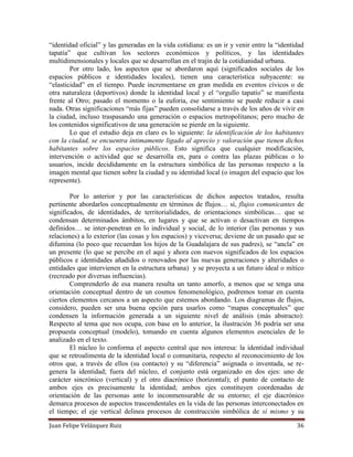 Juan Felipe Velázquez Ruiz 36
“identidad oficial” y las generadas en la vida cotidiana: es un ir y venir entre la “identidad
tapatía” que cultivan los sectores económicos y políticos, y las identidades
multidimensionales y locales que se desarrollan en el trajín de la cotidianidad urbana.
Por otro lado, los aspectos que se abordaron aquí (significados sociales de los
espacios públicos e identidades locales), tienen una característica subyacente: su
“elasticidad” en el tiempo. Puede incrementarse en gran medida en eventos cívicos o de
otra naturaleza (deportivos) donde la identidad local y el “orgullo tapatío” se manifiesta
frente al Otro; pasado el momento o la euforia, ese sentimiento se puede reducir a casi
nada. Otras significaciones “más fijas” pueden consolidarse a través de los años de vivir en
la ciudad, incluso traspasando una generación o espacios metropolitanos; pero mucho de
los contenidos significativos de una generación se pierde en la siguiente.
Lo que el estudio deja en claro es lo siguiente: la identificación de los habitantes
con la ciudad, se encuentra íntimamente ligado al aprecio y valoración que tienen dichos
habitantes sobre los espacios públicos. Esto significa que cualquier modificación,
intervención o actividad que se desarrolla en, para o contra las plazas públicas o lo
usuarios, incide decididamente en la estructura simbólica de las personas respecto a la
imagen mental que tienen sobre la ciudad y su identidad local (o imagen del espacio que los
represente).
Por lo anterior y por las características de dichos aspectos tratados, resulta
pertinente abordarlos conceptualmente en términos de flujos… sí, flujos comunicantes de
significados, de identidades, de territorialidades, de orientaciones simbólicas… que se
condensan determinados ámbitos, en lugares y que se activan o desactivan en tiempos
definidos… se inter-penetran en lo individual y social, de lo interior (las personas y sus
relaciones) a lo exterior (las cosas y los espacios) y viceversa; deviene de un pasado que se
difumina (lo poco que recuerdan los hijos de la Guadalajara de sus padres), se “ancla” en
un presente (lo que se percibe en el aquí y ahora con nuevos significados de los espacios
públicos e identidades añadidos o renovados por las nuevas generaciones y alteridades o
entidades que intervienen en la estructura urbana) y se proyecta a un futuro ideal o mítico
(recreado por diversas influencias).
Comprenderlo de esa manera resulta un tanto amorfo, a menos que se tenga una
orientación conceptual dentro de un cosmos fenomenológico, podremos tomar en cuenta
ciertos elementos cercanos a un aspecto que estemos abordando. Los diagramas de flujos,
considero, pueden ser una buena opción para usarlos como “mapas conceptuales” que
condensen la información generada a un siguiente nivel de análisis (más abstracto):
Respecto al tema que nos ocupa, con base en lo anterior, la ilustración 36 podría ser una
propuesta conceptual (modelo), tomando en cuenta algunos elementos esenciales de lo
analizado en el texto.
El núcleo lo conforma el aspecto central que nos interesa: la identidad individual
que se retroalimenta de la identidad local o comunitaria, respecto al reconocimiento de los
otros que, a través de ellos (su contacto) y su “diferencia” asignada o inventada, se re-
genera la identidad; fuera del núcleo, el conjunto está organizado en dos ejes: uno de
carácter sincrónico (vertical) y el otro diacrónico (horizontal); el punto de contacto de
ambos ejes es precisamente la identidad; ambos ejes constituyen coordenadas de
orientación de las personas ante lo inconmensurable de su entorno; el eje diacrónico
demarca procesos de aspectos trascendentales en la vida de las personas interconectados en
el tiempo; el eje vertical delinea procesos de construcción simbólica de sí mismo y su
 