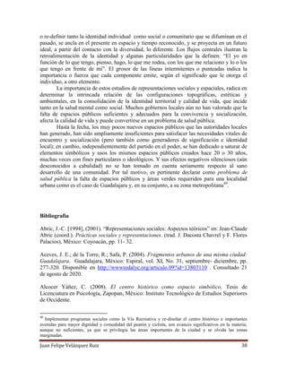Juan Felipe Velázquez Ruiz 38
o re-definir tanto la identidad individual como social o comunitario que se difuminan en el
pasado, se ancla en el presente en espacio y tiempo reconocido, y se proyecta en un futuro
ideal, a partir del contacto con la diversidad, lo diferente. Los flujos centrales ilustran la
retroalimentación de la identidad y algunas particularidades que la definen: “El yo en
función de lo que tengo, pienso, hago, lo que me rodea, con los que me relaciono y lo o los
que tengo en frente de mí”. El grosor de las líneas intermitentes o punteadas indica la
importancia o fuerza que cada componente emite, según el significado que le otorga el
individuo, a otro elemento.
La importancia de estos estudios de representaciones sociales y espaciales, radica en
determinar la intrincada relación de las configuraciones topográficas, estéticas y
ambientales, en la consolidación de la identidad territorial y calidad de vida, que incide
tanto en la salud mental como social. Muchos gobiernos locales aún no han valorado que la
falta de espacios públicos suficientes y adecuados para la convivencia y socialización,
afecta la calidad de vida y puede convertirse en un problema de salud pública.
Hasta la fecha, los muy pocos nuevos espacios públicos que las autoridades locales
han generado, han sido ampliamente insuficientes para satisfacer las necesidades vitales de
encuentro y socialización (pero también como generadores de significación e identidad
local); en cambio, independientemente del partido en el poder, se han dedicado a saturar de
elementos simbólicos y usos los mismos espacios públicos creados hace 20 o 30 años,
muchas veces con fines particulares o ideológicos. Y sus efectos negativos silenciosos (aún
desconocidos a cabalidad) no se han tomado en cuenta seriamente respecto al sano
desarrollo de una comunidad. Por tal motivo, es pertinente declarar como problema de
salud pública la falta de espacios públicos y áreas verdes requeridos para una localidad
urbana como es el caso de Guadalajara y, en su conjunto, a su zona metropolitana49
.
Bibliografía
Abric, J.-C. [1994], (2001). “Representaciones sociales: Aspectos teóricos” en: Jean-Claude
Abric (coord.). Prácticas sociales y representaciones. (trad. J. Dacosta Chavrel y F. Flores
Palacios), México: Coyoacán, pp. 11- 32.
Aceves, J. E.; de la Torre, R.; Safa, P. (2004). Fragmentos urbanos de una misma ciudad:
Guadalajara. Guadalajara, México: Espiral, vol. XI, No. 31, septiembre- diciembre, pp.
277-320. Disponible en http://wwwredalyc.org/articulo.09?id=13803110 . Consultado 21
de agosto de 2020.
Alcocer Yáñez, C. (2008). El centro histórico como espacio simbólico, Tesis de
Licenciatura en Psicología, Zapopan, México: Instituto Tecnológico de Estudios Superiores
de Occidente.
49
Implementar programas sociales como la Vía Recreativa y re-diseñar el centro histórico e importantes
avenidas para mayor dignidad y comodidad del peatón y ciclista, son avances significativos en la materia;
aunque no suficientes, ya que se privilegia las áreas importantes de la ciudad y se olvida las zonas
marginadas.
 