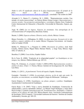 Juan Felipe Velázquez Ruiz 39
Aledo A. (s/f). El significado cultural de la plaza hispanoamericana. El ejemplo de la
plaza mayor de Mérida. Disponible en
http://www.ua.es/personal/antonio.aledo/docs/plaza.pdf , consultado: 5 de octubre de 2009.
Alvarado S. V., Botero P. y Gutiérrez, M. I. (2008). “Representaciones sociales. Una
mirada a la teoría moscoviciana”, en Patricia Botero Gómez (comp.). Representaciones y
ciencias sociales. Una perspectiva epistemológica y sociológica, Buenos Aires: Fundación
Centro Internacional de Educación y Desarrollo, Universidad de Manizales, Espacio, pp.
27-61.
Augé, M. (2005) Los no lugares. Espacios de anonimato. Una antropología de la
sobremodernidad, (9ª reimpresión), Barcelona: Gedisa.
Bazant, J. (2008). Espacios urbanos. Historia, teoría y diseño, México: Limusa.
Blanco Ferrochio, A. y Dillingham, R. (2002). La plaza mexicana. Escenario de la vida
pública y espacio simbólico de la ciudad, México: Programa Universitario de Estudios
sobre la Ciudad, UNAM.
Bobbio N., Matteucci N., y Pasquino G. (2000). Diccionario de política. (trad. Raúl
Crisafio, Alfonso García, Miguel Martí, Mariano Martín, y Jorge Tula), México: Siglo
XXI, 12ª edición, 2t.
Bourdieu, P. (2000). Cosas dichas, España: Gedisa.
De la Torre, R. (2008). “Explosión de la religiosidad popular”, en Guadalajara en tres
tiempos, hoy, México: Público-Milenio, pp. 105-121.
Doise, W., Clémence, A. y Lorenzi– Cioldi, F. (2005) [1992]. Representaciones sociales y
análisis de datos, (Trad. J. I. Flores), México: Instituto de Investigaciones Dr. José María
Luis Mora.
Doñán, J. J. (2011). ¡Ai pinchemente! Teoría del tapatío, España: Almuzara.
Fernández Christlieb, F. (1994). La psicología colectiva, un fin de siglo más tarde. Su
disciplina, su conocimiento, su realidad, Bogotá: Colegio de Michoacán / Anthropos.
García Oropeza, G. (1988). Guadalajara, sus plazas, parques y jardines, Guadalajara:
Ayuntamiento Constitucional de Guadalajara.
García Rojas, I. B. (2007) “Vieja y nueva identidad de Guadalajara. Construcción de
subjetividades y nuevas identidades urbanas”, en Manuel Ángel Rodríguez y Jorge Pérez
Roze (Comps.), Ciudades latinoamericanas III: Transformaciones, identidades y conflictos
urbanos en los albores del siglo XXI, México-Buenos Aires: Asociación Latinoamericana
de Sociología, XXVI Congreso / Universidad Autónoma de Guerrero / Instituto de Estudios
Ambientales y Sociales, pp. 109-125.
 