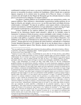 Juan Felipe Velázquez Ruiz 4
combinando lo antiguo con lo nuevo, sus nuevos simbolismos agregados. No exentas de ese
proceso se encuentran las plazas y jardines de Guadalajara, Jalisco, donde aún se aprecian
algunos resquicios de la colonia como los portales de la Plaza de Armas o el todavía
existente atrio del templo de San Miguel de Mezquitán que fue utilizado durante la colonia
para la conversión de los indígenas a la religión católica8
.
Las plazas y jardines públicos en la actualidad tienen una característica común: son
espacios públicos. Hace referencia a determinadas características jurídico-políticas de un
lugar en relación, por ejemplo, con su acceso: ya sea libre para hacer actividades diversas,
condicionado o restringido9
. No deja de ser público: como espacio abierto a toda persona,
requiere una instancia o entidad de gobierno civil que administre y regule este tipo de lugar;
pero permite la participación y realización de actividades lícitamente permitidas. 10
Existen variantes de los espacios públicos, por ejemplo: la cerca que bordea la
Rotonda de los Jaliscienses Ilustres (antes plazuela e iglesia de La Soledad, (véase la
ilustración 1), demarca el límite de acceso o acceso restringido a todo visitante a la plaza, y
a su vez, es administrado por el poder público. Un espacio completamente público es aquel
accesible a todo público, es gratuito y abierto las 24 horas, como la Plaza Liberación, y los
andadores de la Plaza de la Rotonda de los Jaliscienses Ilustres (“La Rotonda” como se le
conoce)11
forman parte de la cruz de plazas del centro histórico, realizada por el Arquitecto
Vicente Mendiola Quezada en 1951, donde la idea de la cruz de plazas estuvo a cargo de
Ingeniero y Arquitecto Ignacio Díaz Morales, durante el gobierno de Licenciado José de
8
Para una ampliación más profunda sobre la historia de las plazas públicas, sobre todo de América y México
en particular, véase Blanco y Dillingham (2002). También agregaría la obra de Aledo (s/f) y la obra conjunta
de Aceves, de la Torre y Safa (2004: 277-320).
9
Espacios de acceso libre se refiere a la posibilidad de acceso libre las 24 horas del día a todo público;
espacio de acceso condicionado define el acceso al espacio mediante pago con horarios definidos u otros
condicionantes. No es lo mismo a ser espacio concesionado, donde la administración de ese espacio pasa de
una autoridad civil a otra de carácter privado con fines de lucro; y los espacios públicos de carácter
restringido, indica que ciertos espacios del lugar en cuestión están restringidos o prohibidos a todo público.
10
Lugar o lugar antropológico, de acuerdo con Marc Augé (2005: 83-84, 87, 98-110): Configuración
geográfica humana, con características culturales y políticas, con ciertas limitaciones imaginarias o precisas
(carácter territorial) y de algún modo representable; constituye uno de los factores de la identidad individual y
comunitaria. Sin oponerse a lo que señala Augé, espacio que tiene significado y principio de sentido para los
que lo habitan y sentimiento de inteligibilidad para el que lo observa. A su vez, de acuerdo con Augé, el lugar
se caracteriza por ser identitario relacional e histórico. La extensión explicativa de los elementos “identitario”,
“relacional” e “histórico” que señala Augé, lo interpreto de la siguiente manera: por ser identitario: al nacer o
permanecer por largo tiempo en un sitio (si su permanencia resulta agradable) se genera un apego al lugar o
topofilia según Tuan (2007), es el lazo afectivo entre las personas y el lugar o el ambiente circundante);
relacional: se construye mediante la relación entre las personas y su contacto directo o indirecto con el
espacio, es decir, relación de coexistencia física y simbólica con relación entre los lugares y las personas;
histórico: refiere a las variaciones de presencia / ausencia de un elemento a través del tiempo, es decir, la
valoración simbólica de un lugar se construye a través del tiempo (Augé, 2005). Además, espacio lo entiendo
como un área física tridimensional y delimitada, dentro de un todo; el sitio refiere algo similar al anterior,
salvo que comprende un punto específico y delimitado de una extensión espacial; y lugar (o “lugar
antropológico”, diría Augé) constituye un espacio delimitado y significado, de algún modo, por las personas.
Aunque me distancio de la postura de Augé respecto a los “espacios de anonimato” o “no lugares” como
calles, plazas, estaciones de transporte que, dice, son espacios de tránsito y no son receptores o generadores
simbólicos por o para los usuarios. Aquí se mantiene la postura de: sí, son espacios de anonimato para
muchos usuarios; pero no para todos, porque Augé no toma en cuenta los que trabajan ahí o las historias y
vivencias de otras tantas personas en esos espacios.
11
La plaza se ubica en el cruce de la avenida Alcalde y Avenida Hidalgo.
 