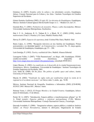 Juan Felipe Velázquez Ruiz 40
Giménez, G. (2007). Estudios sobre la cultura y las identidades sociales, Guadalajara,
Jalisco: Consejo Nacional para la Cultura y las Artes / Instituto Tecnológico de Estudios
Superiores de Occidente.
Gómez Sustaita, Guillermo (2002). El siglo XX. Los decenios de Guadalajara. Guadalajara,
México: Instituto Cultural Ignacio Dávila Garibi Grupo A. C. / Modelo S.A. de C.V.
Guzmán Ríos, V. (2001). Perímetros de encuentro. Plazas y calles tlacotalpeñas, México:
Universidad Autónoma Metropolitana–Xochimilco.
Hair J. F. Jr., Anderson, R. E., Tatham R. L. y Black, W. C. (2005) [1998], Análisis
multivariante (Trad. E. Prentice y D. Cano). Madrid: Prentice Hall.
Harvey D. (2007). Espacios de esperanza, (trad. Cristina Piña Alao), Madrid: Akal.
Ibarra López, A. (1998). “Recepción televisiva en tres familias de Guadalajara. Primer
acercamiento a su identidad tapatía”, en Comunicación y sociedad, No. 33, mayo-agosto,
Universidad de Guadalajara, Guadalajara, pp.171 – 204.
Laín Entralgo, P. (1983). Teoría y realidad del Otro, Madrid: Alianza Editorial.
Lanzagorta Vallín, J. (2007). “Villa Panamericana”, en Magis, 400, Guadalajara: ITESO,
octubre-noviembre [versión electrónica], disponible en
http://www.magis.iteso.mx/content/villa-panamericana, consultado 09/09/2012.
López Moreno, E. (2001). La cuadrícula en el desarrollo de la ciudad hispanoamericana,
Guadalajara, México, Guadalajara: Universidad de Guadalajara / Instituto Tecnológico de
Estudios Superiores de Occidente, 2001.
Low, Setha M. (2000), On the plaza. The politics of public space and culture, Austin:
University of Texas Press.
Macial, R. (2002). “Nombrado los siglos (sólo por nombrarlos) desde la visión de lo
regional en el occidente mexicano”, en Takwá, núm. 5, otoño, pp., 74-90.
México, Instituto Nacional de Geografía, Estadística e Informática (2005) [CD-ROM].
SCINCE 2005. México D.F., México: Autor.
Palomar Verea, J. (2012). El Parque Morelos y la Ciudad Creativa. Guadalajara, Jalisco:
diario El Informador, 13 de febrero.
Portal, M. A. (2007). “Introducción. Espacio público y transformaciones urbanas” en: M.
A. Portal (coord.), Espacios públicos y prácticas metropolitanas (7-20). México:
Universidad Autónoma Metropolitana / Consejo Nacional de Ciencia y Tecnología.
Quezada Avendaño, F. (2006). “Imaginarios urbanos, espacio público y ciudad en América
Latina”, en Pensar Iberoamérica, número 8, abril-junio, Organización de Estados
 