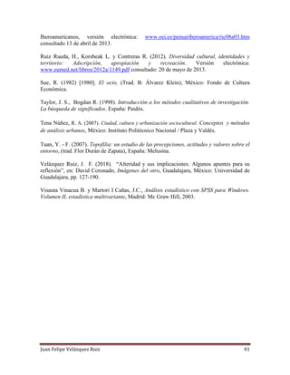 Juan Felipe Velázquez Ruiz 41
Iberoamericanos, versión electrónica: www.oei.es/pensariberoamerica/ric08a03.htm
consultado 13 de abril de 2013.
Ruiz Rueda, H., Korsbeak L. y Contreras R. (2012). Diversidad cultural, identidades y
territorio: Adscripción, apropiación y recreación. Versión electrónica:
www.eumed.net/libros/2012a/1149.pdf consultado: 20 de mayo de 2013.
Sue, R. (1982) [1980]. El ocio, (Trad. B. Álvarez Klein), México: Fondo de Cultura
Económica.
Taylor, J. S., Bogdan R. (1998). Introducción a los métodos cualitativos de investigación.
La búsqueda de significados. España: Paidós.
Tena Núñez, R. A. (2007). Ciudad, cultura y urbanización sociocultural. Conceptos y métodos
de análisis urbanos, México: Instituto Politécnico Nacional / Plaza y Valdés.
Tuan, Y. - F. (2007). Topofilia: un estudio de las precepciones, actitudes y valores sobre el
entorno, (trad. Flor Durán de Zapata), España: Melusina.
Velázquez Ruiz, J. F. (2018). “Alteridad y sus implicaciones. Algunos apuntes para su
reflexión”, en: David Coronado, Imágenes del otro, Guadalajara, México: Universidad de
Guadalajara, pp. 127-190.
Visauta Vinacua B. y Martori I Cañas, J.C., Análisis estadístico con SPSS para Windows.
Volumen II, estadística multivariante, Madrid: Mc Graw Hill, 2003.
 