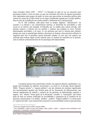 Juan Felipe Velázquez Ruiz 5
Jesús González Gallo (1947 – 1953)12
. La Rotonda no deja de ser un mausoleo para
personajes ilustres y otros no tanto, ya que son colocados ahí restos de algunos personajes
sólo importantes para grupos de poder en turno que aprovechan su momento político para
colocar los restos de su líder moral en ese lugar considerado sagrado por el poder público.
Para el resto de la población les resulta extraño o indiferente tal o cual personaje.
En la vida cotidiana, cada plaza tiene su propia, digamos, “idiosincrasia”: de
acuerdo a su entorno y sus características internas, se desarrolla las actividades y vida
social en su interior, por ejemplo: la Rotonda, por su amplia área central cercada, sólo
permite estancia y tránsito por los pasillos y jardines que bordean la cerca. Permite
determinadas actividades y no otras: se ven personas que sólo lo utilizan para tránsito,
parejas que usan su quietud para charlar o descansar en el pasto, otras personas solitarias lo
requieren para leer el periódico quizás buscando empleo. Es raro que este espacio sea
utilizado para realizar algún evento cultural, pues su carácter de mausoleo no lo permite,
sólo se realizan conmemoraciones de los personajes ahí representados.
Imagen 1: Rotonda de los Jaliscienses Ilustres13
Fuente: elaboración propia
Las plazas poseen otra característica común: son espacios abiertos, ajardinados o no,
puede estar bordeado de edificios envolventes y su techo es la bóveda celeste (Bazant,
2008). “Espacio abierto” y “espacio público”, son dos términos de similares significados
(no necesariamente iguales) que forman parte de las dicotomías de diferenciación, que
marcan regulaciones de tránsito y estancia de las personas en determinados espacios o
lugares. Así, “abierto” forma parte de la dicotomía “cerrado” o “restringido” que forma
parte de todo un sistema codificado de accesibilidad y regulación de la conducta de las
personas, perteneciente a un ámbito jurídico – político. “Espacio público” su contra parte
es “espacio privado” cuya característica esencial es la accesibilidad exclusiva para personas
12
Véase por ejemplo García (1988) y Gómez (2002).
13
Por comodidad, a partir de aquí toda imagen, mapa, gráfica, cuadro o esquema serán nombrados como
“ilustración” y numerados consecutivamente.
 