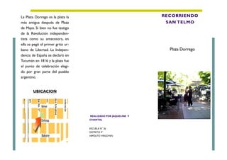 ESCUELA N° 26
DISTRITO 4°
HIPÓLITO YRIGOYEN
La Plaza Dorrego es la plaza la
más antigua después de Plaza
de Mayo. Si bien no fue testigo
de la Revolución independen-
tista como su antecesora, en
ella se pegó el primer grito ur-
bano de Libertad. La Indepen-
dencia de España se declaró en
Tucumán en 1816 y la plaza fue
el punto de celebración elegi-
do por gran parte del pueblo
argentino.
UBICACION
RECORRIENDO
SAN TELMO
Plaza Dorrego.
REALIZADO POR JAQUELINE Y
CHANTAL
 