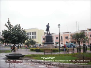 “PLAZA ITALIA”
En 1821 el general don José de San Martin declara la independencia del Perú en esta plaza ;
se le pone por nombre “Plaza Italia” tras la inauguración del monumento del naturalista
Antonio Raimondi.
 