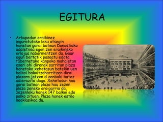 EGITURA
• Arkupedun eraikinez
inguratutako leku atsegin
honetan garai batean Donostiako
udaletxea egon zen eraikineko
erlojua nabarmentzen da. Gaur
egun bertatik paseatu edota
tabernetako kanpoko mahaietan
eseri ohi direnak sarritan plaza
honetako xehetasun batekin uen
balkoi bakoitzaharritzen dira:
plazara jotzen d zenbaki batez
adierazita dago. Xehetasun hau
garai batean plaza hau zezen
plaza zeneko oroigarria da,
zezenleku honek 147 balkoi edo
palko zituen. Plaza honek estilo
neoklasikoa du.
 