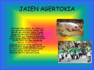 JAIEN AGERTOKIA
• Normalki leku lasaia da, baina jai
egun garrantzitsuetan jendez lepo
egoten da, adibidez Santo Tomas
Eguna eta bereziki Donostiako jai
nagusia den San Sebastian Egunean,
urtarrilaren 20ko egun honetan plaza
jendez bete eta San Sebastian
martxa jotzen baita.
• 1931atik aurrera hiriko agintariek
plaza honetan Gizon-dantza dantzatu
ohi zuten (aurretik ziurrenik beste
lekuren batean Karlos Izagirre
alkateak berriro dantzatu zuen.
 