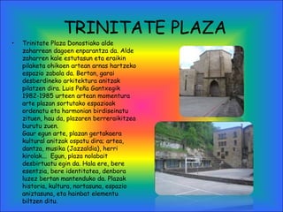 TRINITATE PLAZA
• Trinitate Plaza Donostiako alde
zaharrean dagoen enparantza da. Alde
zaharren kale estutasun eta eraikin
pilaketa ohikoen artean arnas hartzeko
espazio zabala da. Bertan, garai
desberdineko arkitektura anitzak
pilatzen dira. Luis Peña Gantxegik
1982-1985 urteen artean momentura
arte plazan sortutako espazioak
ordenatu eta harmonian birdiseinatu
zituen, hau da, plazaren berreraikitzea
burutu zuen.
Gaur egun arte, plazan gertakaera
kultural anitzak ospatu dira; artea,
dantza, musika (Jazzaldia), herri
kirolak...  Egun, plaza nolabait
desbirtuatu egin da. Hala ere, bere
esentzia, bere identitatea, denbora
luzez bertan mantenduko da. Plazak
historia, kultura, nortasuna, espazio
aniztasuna, eta hainbat elementu
biltzen ditu.
 