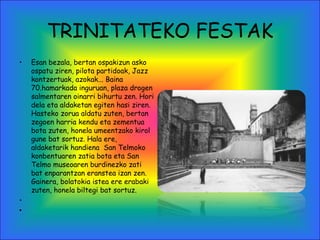 TRINITATEKO FESTAK
• Esan bezala, bertan ospakizun asko
ospatu ziren, pilota partidoak, Jazz
kontzertuak, azokak... Baina
70.hamarkada inguruan, plaza drogen
salmentaren oinarri bihurtu zen. Hori
dela eta aldaketan egiten hasi ziren.
Hasteko zorua aldatu zuten, bertan
zegoen harria kendu eta zementua
bota zuten, honela umeentzako kirol
gune bat sortuz. Hala ere,
aldaketarik handiena San Telmoko
konbentuaren zatia bota eta San
Telmo museoaren burdinezko zati
bat enparantzan eranstea izan zen.
Gainera, bolatokia istea ere erabaki
zuten, honela biltegi bat sortuz.
•  
•  
 