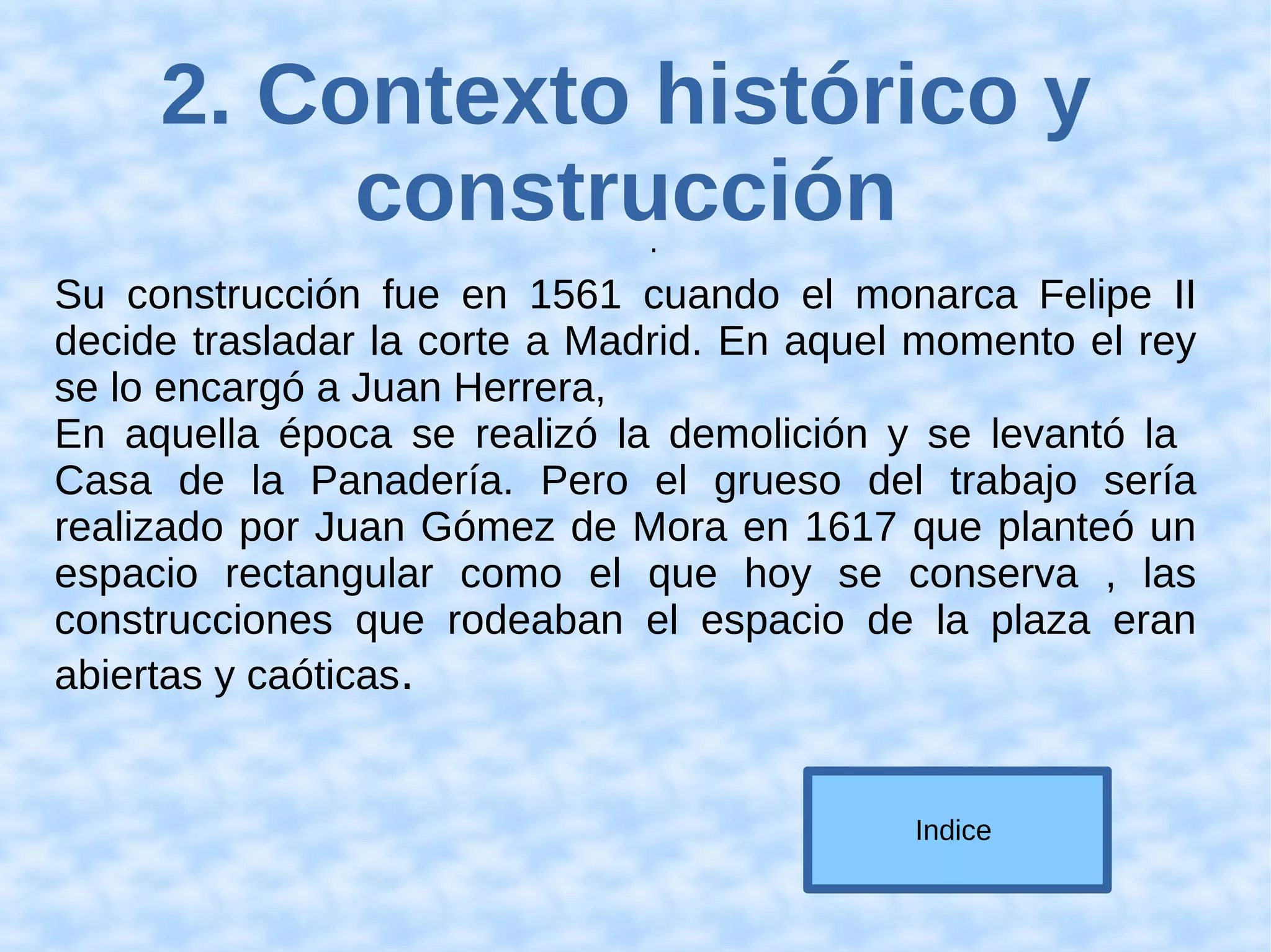 2. Contexto histórico y
construcción.
Su construcción fue en 1561 cuando el monarca Felipe II
decide trasladar la corte a Madrid. En aquel momento el rey
se lo encargó a Juan Herrera,
En aquella época se realizó la demolición y se levantó la
Casa de la Panadería. Pero el grueso del trabajo sería
realizado por Juan Gómez de Mora en 1617 que planteó un
espacio rectangular como el que hoy se conserva , las
construcciones que rodeaban el espacio de la plaza eran
abiertas y caóticas.
Indice
 