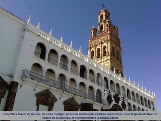 En la Plaza Mayor de Llerena, de estilo mudéjar, podemos contemplar edificios importantes como la Iglesia de Nuestra
                              Señora de la Granada, el Ayuntamiento o la antigua cárcel.
 