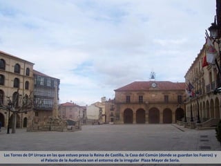 Las Torres de Dª Urraca en las que estuvo presa la Reina de Castilla, la Casa del Común (donde se guardan los Fueros) y
                     el Palacio de la Audiencia son el entorno de la irregular Plaza Mayor de Soria.
 