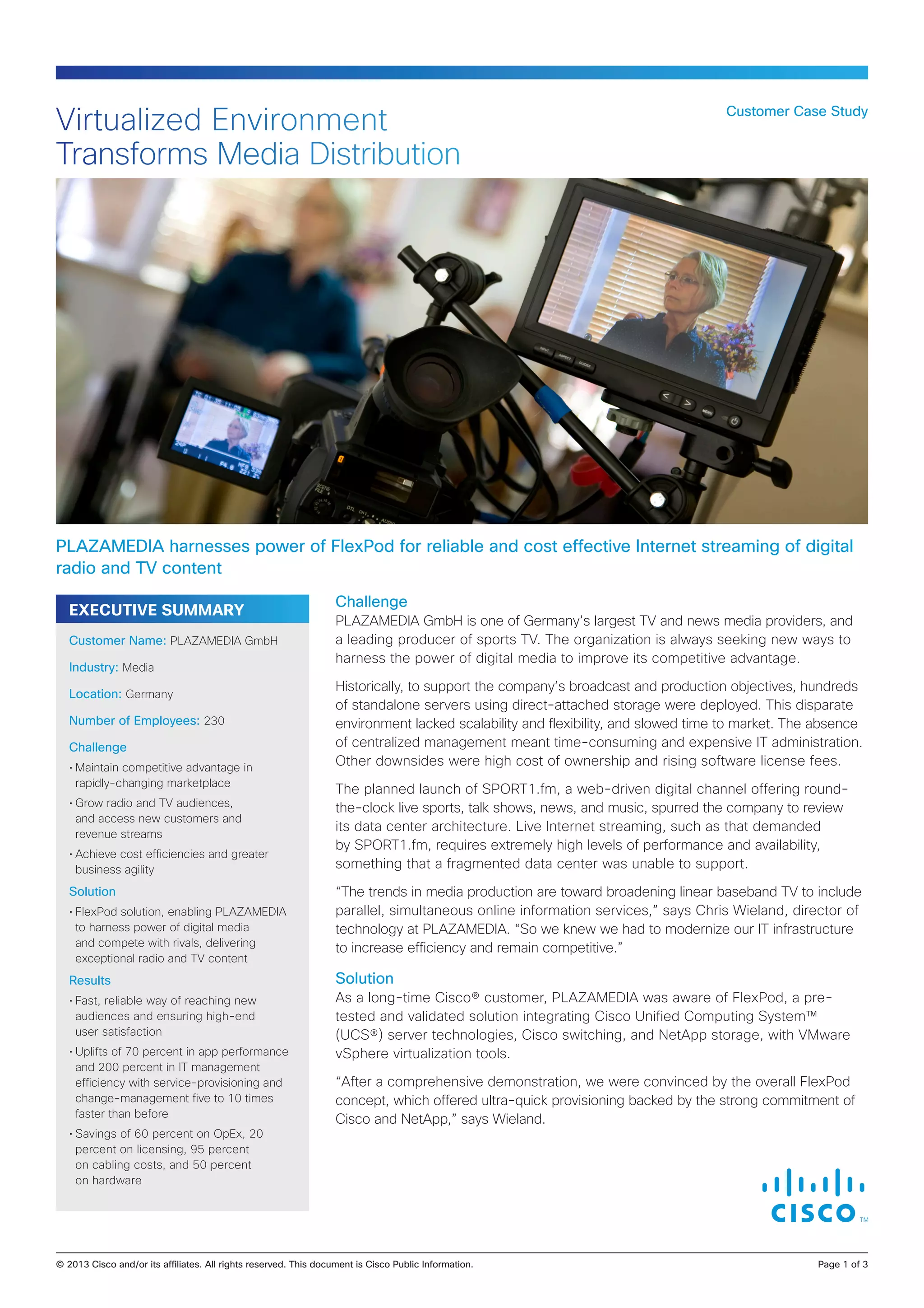 Virtualized Environment
Transforms Media Distribution

Customer Case Study

PLAZAMEDIA harnesses power of FlexPod for reliable and cost effective Internet streaming of digital
radio and TV content
EXECUTIVE SUMMARY
Customer Name: PLAZAMEDIA GmbH
Industry: Media
Location: Germany
Number of Employees: 230
Challenge
•	Maintain competitive advantage in
rapidly-changing marketplace
•	Grow radio and TV audiences,
and access new customers and
revenue streams
•	Achieve cost efficiencies and greater
business agility

Solution
•	FlexPod solution, enabling PLAZAMEDIA
to harness power of digital media
and compete with rivals, delivering
exceptional radio and TV content

Challenge
PLAZAMEDIA GmbH is one of Germany’s largest TV and news media providers, and
a leading producer of sports TV. The organization is always seeking new ways to
harness the power of digital media to improve its competitive advantage.
Historically, to support the company’s broadcast and production objectives, hundreds
of standalone servers using direct-attached storage were deployed. This disparate
environment lacked scalability and flexibility, and slowed time to market. The absence
of centralized management meant time-consuming and expensive IT administration.
Other downsides were high cost of ownership and rising software license fees.
The planned launch of SPORT1.fm, a web-driven digital channel offering roundthe-clock live sports, talk shows, news, and music, spurred the company to review
its data center architecture. Live Internet streaming, such as that demanded
by SPORT1.fm, requires extremely high levels of performance and availability,
something that a fragmented data center was unable to support.
“The trends in media production are toward broadening linear baseband TV to include
parallel, simultaneous online information services,” says Chris Wieland, director of
technology at PLAZAMEDIA. “So we knew we had to modernize our IT infrastructure
to increase efficiency and remain competitive.”

Results

Solution

•	Fast, reliable way of reaching new
audiences and ensuring high-end
user satisfaction

As a long-time Cisco® customer, PLAZAMEDIA was aware of FlexPod, a pretested and validated solution integrating Cisco Unified Computing System™
(UCS®) server technologies, Cisco switching, and NetApp storage, with VMware
vSphere virtualization tools.

•	Uplifts of 70 percent in app performance
and 200 percent in IT management
efficiency with service-provisioning and
change-management five to 10 times
faster than before
•	Savings of 60 percent on OpEx, 20
percent on licensing, 95 percent
on cabling costs, and 50 percent
on hardware

“After a comprehensive demonstration, we were convinced by the overall FlexPod
concept, which offered ultra-quick provisioning backed by the strong commitment of
Cisco and NetApp,” says Wieland.

© 2013 Cisco and/or its affiliates. All rights reserved. This document is Cisco Public Information.		

Page 1 of 3

 