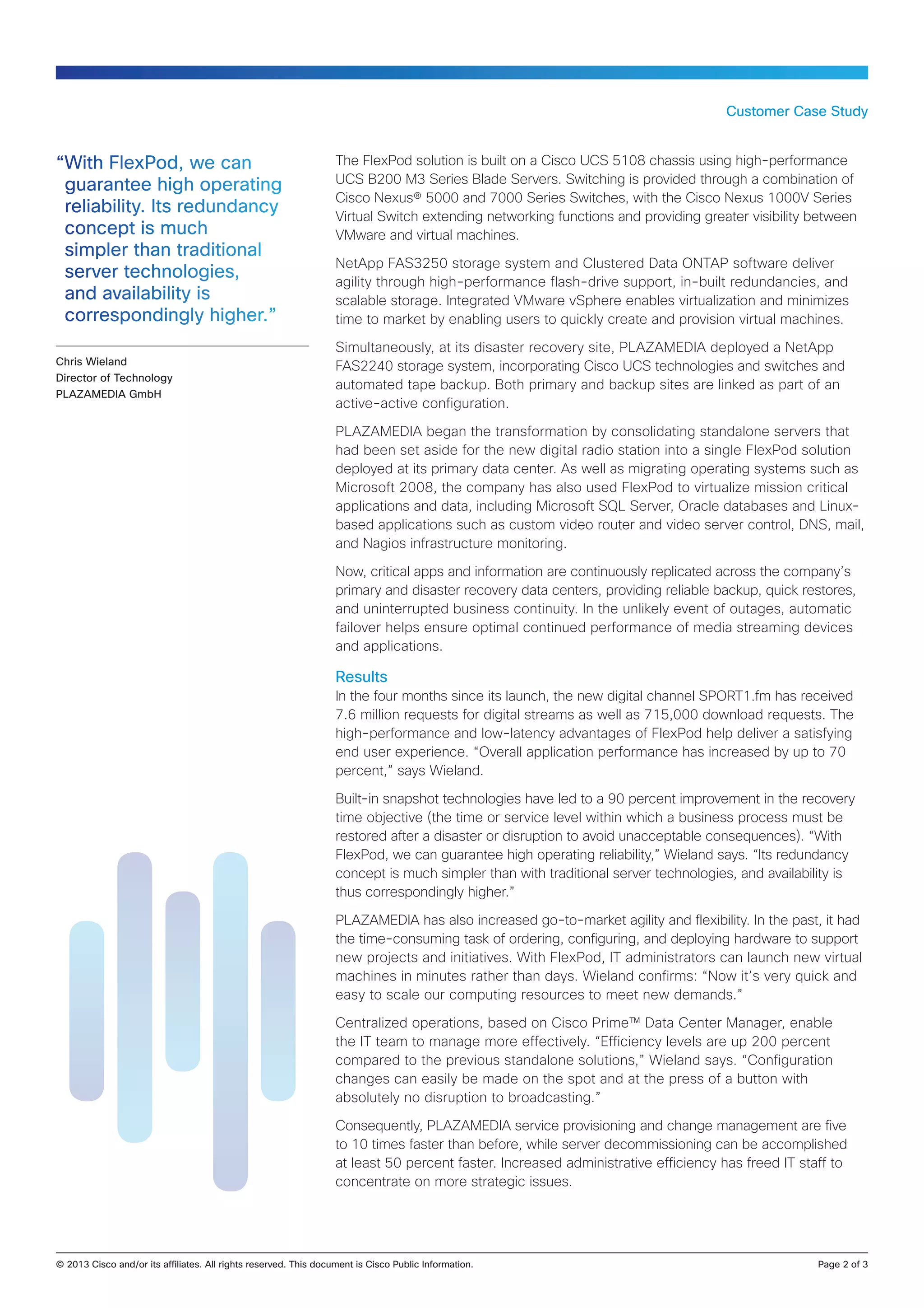 Customer Case Study

“With FlexPod, we can
guarantee high operating
reliability. Its redundancy
concept is much
simpler than traditional
server technologies,
and availability is
correspondingly higher.”
Chris Wieland
Director of Technology
PLAZAMEDIA GmbH

The FlexPod solution is built on a Cisco UCS 5108 chassis using high-performance
UCS B200 M3 Series Blade Servers. Switching is provided through a combination of
Cisco Nexus® 5000 and 7000 Series Switches, with the Cisco Nexus 1000V Series
Virtual Switch extending networking functions and providing greater visibility between
VMware and virtual machines.
NetApp FAS3250 storage system and Clustered Data ONTAP software deliver
agility through high-performance flash-drive support, in-built redundancies, and
scalable storage. Integrated VMware vSphere enables virtualization and minimizes
time to market by enabling users to quickly create and provision virtual machines.
Simultaneously, at its disaster recovery site, PLAZAMEDIA deployed a NetApp
FAS2240 storage system, incorporating Cisco UCS technologies and switches and
automated tape backup. Both primary and backup sites are linked as part of an
active-active configuration.
PLAZAMEDIA began the transformation by consolidating standalone servers that
had been set aside for the new digital radio station into a single FlexPod solution
deployed at its primary data center. As well as migrating operating systems such as
Microsoft 2008, the company has also used FlexPod to virtualize mission critical
applications and data, including Microsoft SQL Server, Oracle databases and Linuxbased applications such as custom video router and video server control, DNS, mail,
and Nagios infrastructure monitoring.
Now, critical apps and information are continuously replicated across the company’s
primary and disaster recovery data centers, providing reliable backup, quick restores,
and uninterrupted business continuity. In the unlikely event of outages, automatic
failover helps ensure optimal continued performance of media streaming devices
and applications.

Results
In the four months since its launch, the new digital channel SPORT1.fm has received
7.6 million requests for digital streams as well as 715,000 download requests. The
high-performance and low-latency advantages of FlexPod help deliver a satisfying
end user experience. “Overall application performance has increased by up to 70
percent,” says Wieland.
Built-in snapshot technologies have led to a 90 percent improvement in the recovery
time objective (the time or service level within which a business process must be
restored after a disaster or disruption to avoid unacceptable consequences). “With
FlexPod, we can guarantee high operating reliability,” Wieland says. “Its redundancy
concept is much simpler than with traditional server technologies, and availability is
thus correspondingly higher.”
PLAZAMEDIA has also increased go-to-market agility and flexibility. In the past, it had
the time-consuming task of ordering, configuring, and deploying hardware to support
new projects and initiatives. With FlexPod, IT administrators can launch new virtual
machines in minutes rather than days. Wieland confirms: “Now it’s very quick and
easy to scale our computing resources to meet new demands.”
Centralized operations, based on Cisco Prime™ Data Center Manager, enable
the IT team to manage more effectively. “Efficiency levels are up 200 percent
compared to the previous standalone solutions,” Wieland says. “Configuration
changes can easily be made on the spot and at the press of a button with
absolutely no disruption to broadcasting.”
Consequently, PLAZAMEDIA service provisioning and change management are five
to 10 times faster than before, while server decommissioning can be accomplished
at least 50 percent faster. Increased administrative efficiency has freed IT staff to
concentrate on more strategic issues.

© 2013 Cisco and/or its affiliates. All rights reserved. This document is Cisco Public Information.		

Page 2 of 3

 
