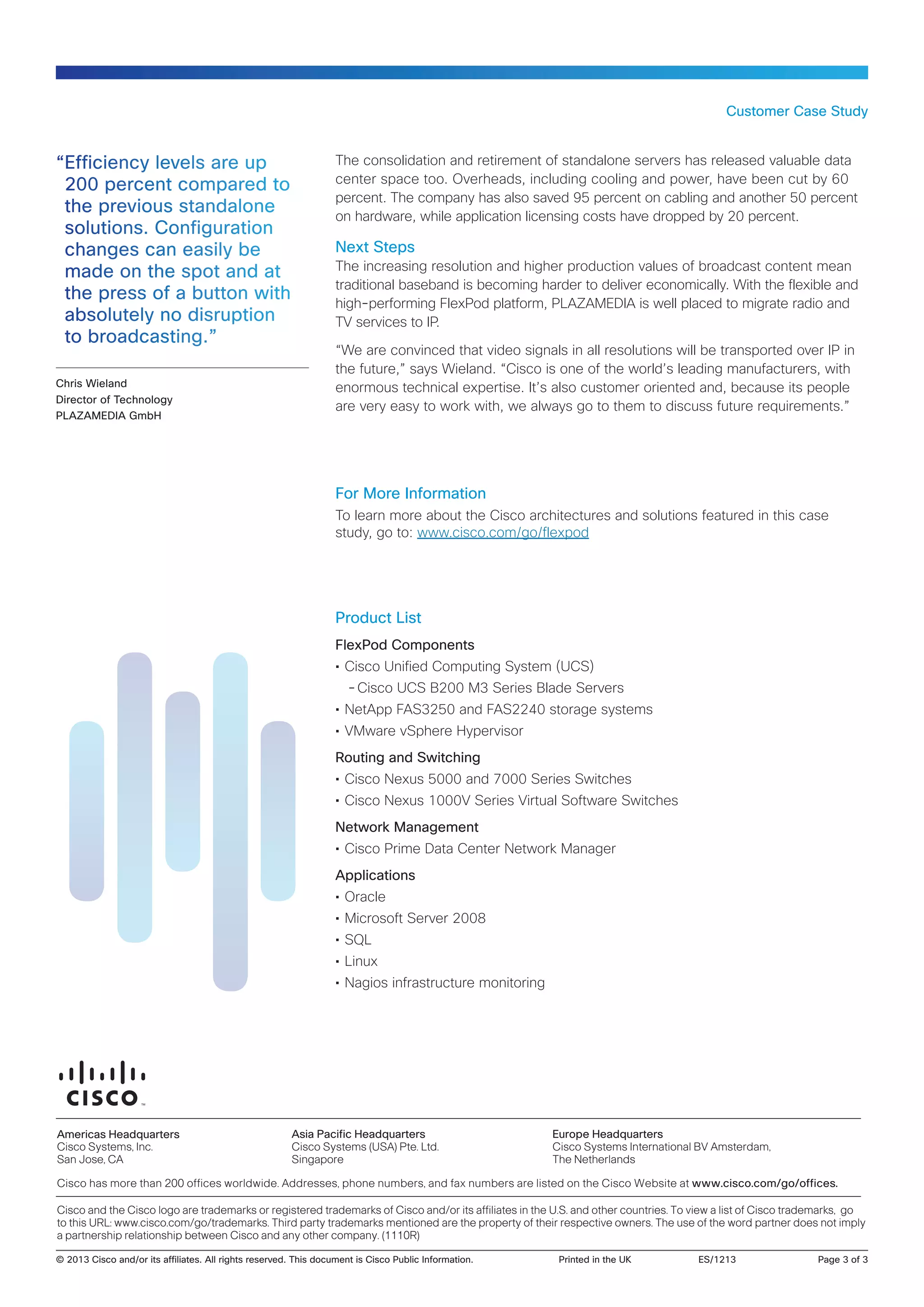 Customer Case Study

“Efficiency levels are up
200 percent compared to
the previous standalone
solutions. Configuration
changes can easily be
made on the spot and at
the press of a button with
absolutely no disruption
to broadcasting.”
Chris Wieland
Director of Technology
PLAZAMEDIA GmbH

The consolidation and retirement of standalone servers has released valuable data
center space too. Overheads, including cooling and power, have been cut by 60
percent. The company has also saved 95 percent on cabling and another 50 percent
on hardware, while application licensing costs have dropped by 20 percent.

Next Steps
The increasing resolution and higher production values of broadcast content mean
traditional baseband is becoming harder to deliver economically. With the flexible and
high-performing FlexPod platform, PLAZAMEDIA is well placed to migrate radio and
TV services to IP.
“We are convinced that video signals in all resolutions will be transported over IP in
the future,” says Wieland. “Cisco is one of the world’s leading manufacturers, with
enormous technical expertise. It’s also customer oriented and, because its people
are very easy to work with, we always go to them to discuss future requirements.”

For More Information
To learn more about the Cisco architectures and solutions featured in this case
study, go to: www.cisco.com/go/flexpod

Product List
FlexPod Components
•• Cisco Unified Computing System (UCS)
--Cisco UCS B200 M3 Series Blade Servers
•• NetApp FAS3250 and FAS2240 storage systems
•• VMware vSphere Hypervisor
Routing and Switching
•• Cisco Nexus 5000 and 7000 Series Switches
•• Cisco Nexus 1000V Series Virtual Software Switches
Network Management
•• Cisco Prime Data Center Network Manager
Applications
•• Oracle
•• Microsoft Server 2008
•• SQL
•• Linux
•• Nagios infrastructure monitoring

Americas Headquarters
Cisco Systems, Inc.
San Jose, CA

Asia Pacific Headquarters
Cisco Systems (USA) Pte. Ltd.
Singapore

Europe Headquarters
Cisco Systems International BV Amsterdam,
The Netherlands

Cisco has more than 200 offices worldwide. Addresses, phone numbers, and fax numbers are listed on the Cisco Website at www.cisco.com/go/offices.
Cisco and the Cisco logo are trademarks or registered trademarks of Cisco and/or its affiliates in the U.S. and other countries. To view a list of Cisco trademarks, go
to this URL: www.cisco.com/go/trademarks. Third party trademarks mentioned are the property of their respective owners. The use of the word partner does not imply
a partnership relationship between Cisco and any other company. (1110R)
© 2013 Cisco and/or its affiliates. All rights reserved. This document is Cisco Public Information.	

Printed in the UK	

ES/1213	

Page 3 of 3

 