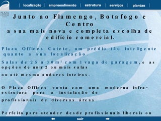 Junto ao Flamengo, Botafogo e Centro a sua mais nova e completa escolha de edifício comercial. Plaza  Offices  Catete,  um  prédio  tão  inteligente  quanto  a  sua  localização. Salas de 25 a 30m 2  com 1 vaga de garagem ,  e  as  opções de unir 2 ou mais salas  ou até mesmo andares inteiros. O  Plaza  Offices  conta  com  uma  moderna  infra-estrutura  para  a  instalação  de profissionais  de  diversas  áreas.  Perfeito para atender  desde profissionais liberais ou da área médica quanto empresas  de  médio  porte. Isso tudo  em uma  localização privilegiada, com  farto comércio, restaurantes, bancos,  transporte  facilitado  e  junto  a  duas  estações  do  Metrô. 