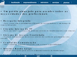 •  Um prédio planejado para atender todas as necessidades dos profissionais •  Recepção Integrada - Você conta com o atendimento eficiente de recepcionistas e um lounge de espera integrado. •  Circuito Interno de TV - Para sua total segurança, um moderno sistema de monitoramento com câmeras. •  Sistema de Acesso Controlado - Controle informatizado de acesso através de cartão de proximidade e/ou sistema. •  Central de Comunicação - Uma central de telefonia integrada com serviços especializados. •  Internet Banda Larga - Será previsto ponto para acesso a Internet através de banda larga. •  Serviços de Limpeza e Manutenção - Limpeza e manutenção das áreas e instalações comuns. 