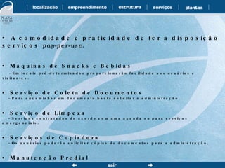 •  A comodidade e praticidade de ter a disposição serviços  pay-per-use . •  Máquinas de Snacks e Bebidas - Em locais pré-determinados proporcionarão facilidade aos usuários e visitantes. •  Serviço de Coleta de Documentos - Para encaminhar um documento basta solicitar à administração. •  Serviço de Limpeza - Serviços contratados de acordo com uma agenda ou para serviços emergenciais. •  Serviços de Copiadora - Os usuários poderão solicitar cópias de documentos para a administração. •  Manutenção Predial - Solicite desde uma simples troca de lâmpada à execução de um novo layout. 