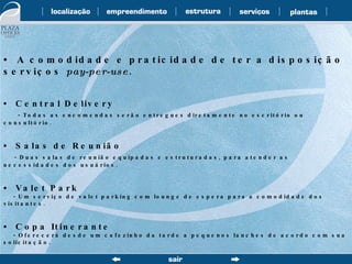 •  A comodidade e praticidade de ter a disposição serviços  pay-per-use . •  Central Delivery - Todas as encomendas serão entregues diretamente no escritório ou consultório. •  Salas de Reunião - Duas salas de reunião equipadas e estruturadas, para atender as necessidades dos usuários. •  Valet Park - Um serviço de valet parking com lounge de espera para a comodidade dos visitantes. •  Copa Itinerante - Oferecerá desde um cafezinho da tarde a pequenos lanches de acordo com sua solicitação. 