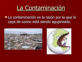 La Contaminación La contaminación es la razón por la que la capa de ozono está siendo agujereada. 