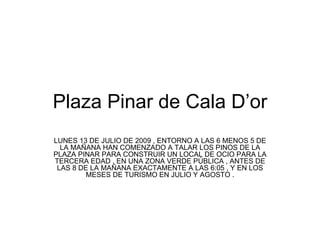 Plaza Pinar de Cala D’or LUNES 13 DE JULIO DE 2009 , ENTORNO A LAS 6 MENOS 5 DE LA MAÑANA HAN COMENZADO A TALAR LOS PINOS DE LA PLAZA PINAR PARA CONSTRUIR UN LOCAL DE OCIO PARA LA TERCERA EDAD , EN UNA ZONA VERDE PÚBLICA , ANTES DE LAS 8 DE LA MAÑANA EXACTAMENTE A LAS 6:05 , Y EN LOS MESES DE TURISMO EN JULIO Y AGOSTO .