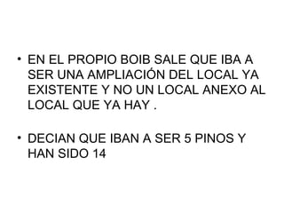 EN EL PROPIO BOIB SALE QUE IBA A SER UNA AMPLIACIÓN DEL LOCAL YA EXISTENTE Y NO UN LOCAL ANEXO AL LOCAL QUE YA HAY . DECIAN QUE IBAN A SER 5 PINOS Y HAN SIDO 14