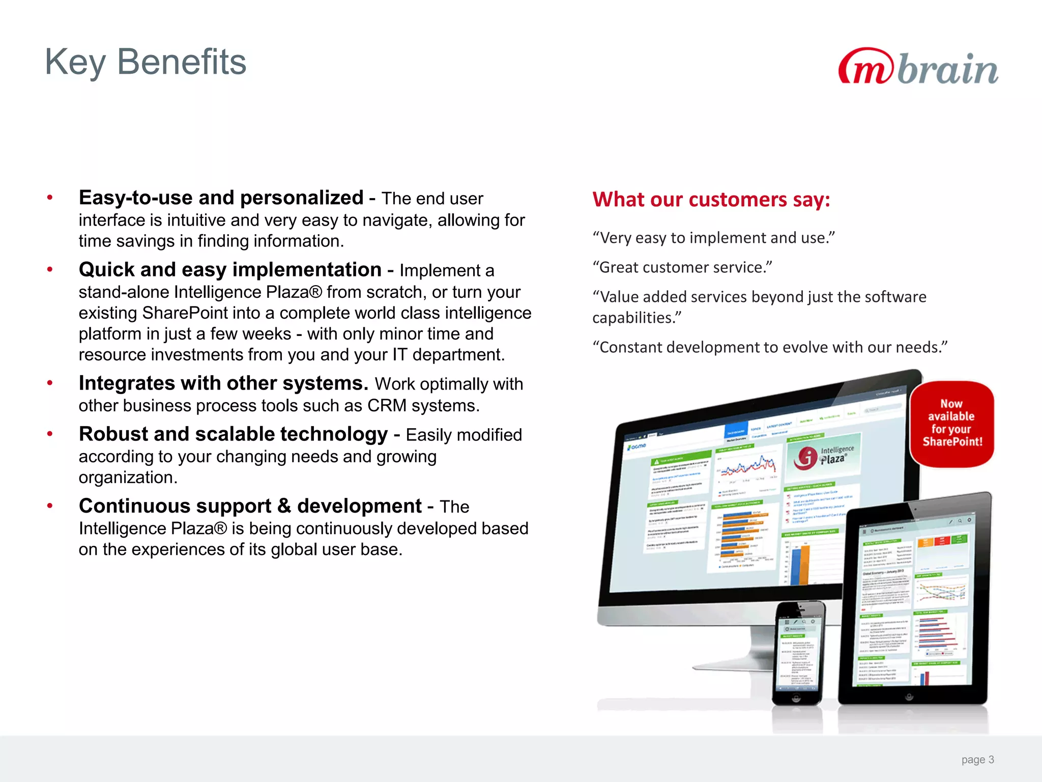 page 3
Key Benefits
What our customers say:
“Very easy to implement and use.”
“Great customer service.”
“Value added services beyond just the software
capabilities.”
“Constant development to evolve with our needs.”
• Easy-to-use and personalized - The end user
interface is intuitive and very easy to navigate, allowing for
time savings in finding information.
• Quick and easy implementation - Implement a
stand-alone Intelligence Plaza® from scratch, or turn your
existing SharePoint into a complete world class intelligence
platform in just a few weeks - with only minor time and
resource investments from you and your IT department.
• Integrates with other systems. Work optimally with
other business process tools such as CRM systems.
• Robust and scalable technology - Easily modified
according to your changing needs and growing
organization.
• Continuous support & development - The
Intelligence Plaza® is being continuously developed based
on the experiences of its global user base.
 