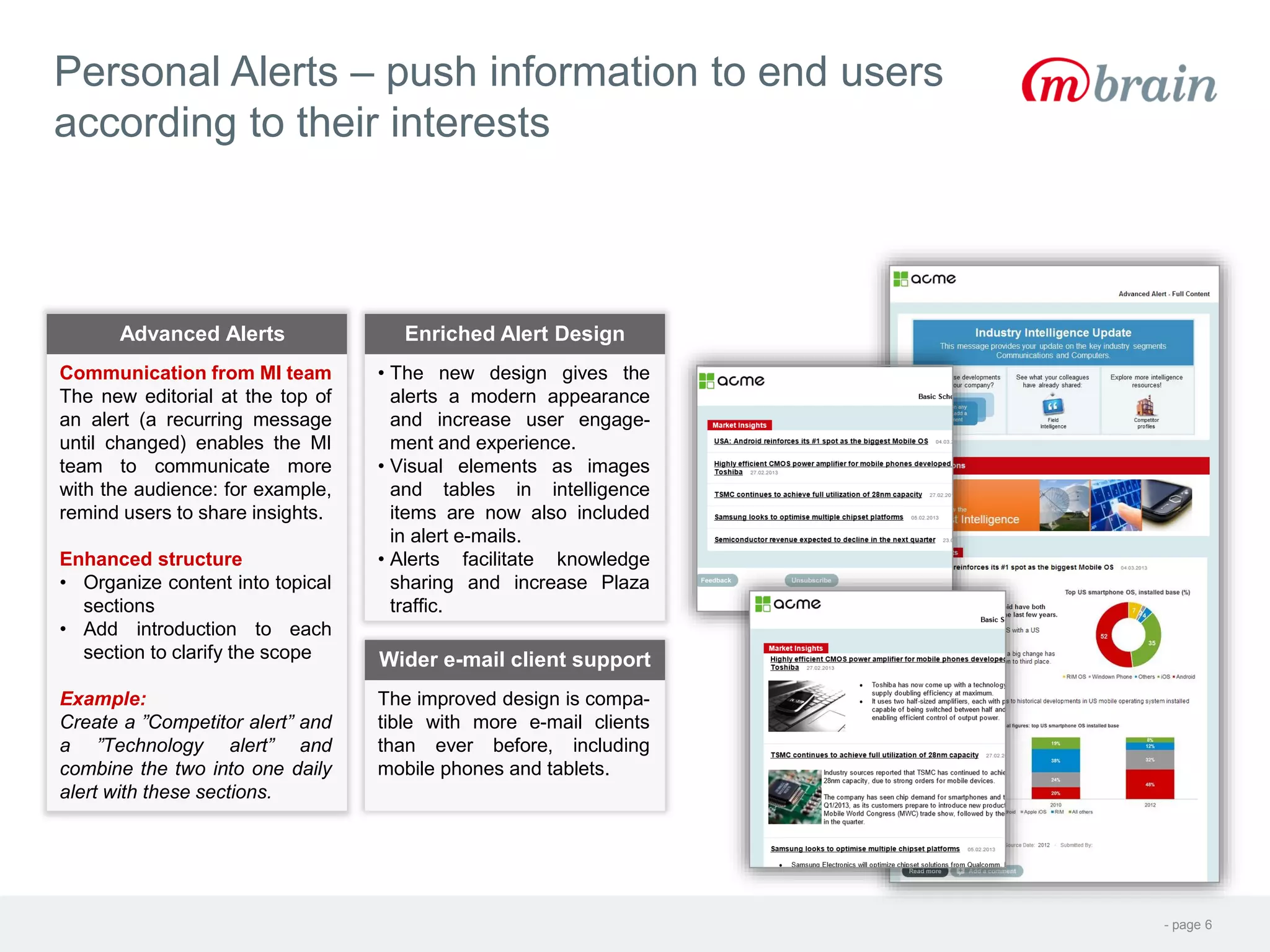 - page 6
Personal Alerts – push information to end users
according to their interests
Communication from MI team
The new editorial at the top of
an alert (a recurring message
until changed) enables the MI
team to communicate more
with the audience: for example,
remind users to share insights.
Enhanced structure
• Organize content into topical
sections
• Add introduction to each
section to clarify the scope
Example:
Create a ”Competitor alert” and
a ”Technology alert” and
combine the two into one daily
alert with these sections.
Advanced Alerts
• The new design gives the
alerts a modern appearance
and increase user engage-
ment and experience.
• Visual elements as images
and tables in intelligence
items are now also included
in alert e-mails.
• Alerts facilitate knowledge
sharing and increase Plaza
traffic.
Enriched Alert Design
The improved design is compa-
tible with more e-mail clients
than ever before, including
mobile phones and tablets.
Wider e-mail client support
 